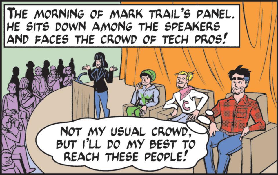 Comic book OCR: THE MORNING OF MARK TRAIL'S PANEL. HE SITS DOWN AMONG THE SPEAKERS AND FACES THE CROWD OF TECH PROS! NOT MY USUAL CROWDBUT I'LL DO MY BEST TO REACH THESE PEOPLE! THE MORNING OF MARK TRAIL'S PANEL . HE SITS DOWN AMONG THE SPEAKERS AND FACES THE CROWD OF TECH PROS ! NOT MY USUAL CROWDBUT I'LL DO MY BEST TO REACH THESE PEOPLE !