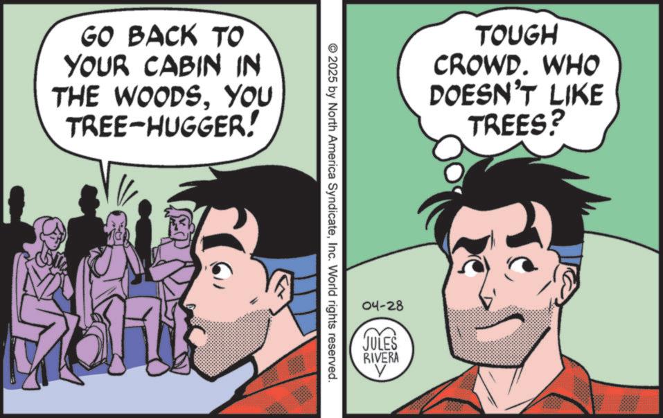 Graphics OCR: GO BACK TO YOUR CABIN IN THE WOODSYOU TREE-HUGGER! TOUGH CROWD. WHO DOESN'T LIKE TREES? © 2025 by North America SyndicateInc. World rights reserved. 04-28 JULES RIVERA GO BACK TO YOUR CABIN IN THE WOODSYOU TREE - HUGGER ! TOUGH CROWD . WHO DOESN'T LIKE TREES ? © 2025 by North America SyndicateInc. World rights reserved . 04-28 JULES RIVERA