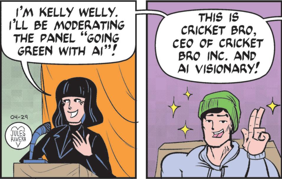 OCR: I'M KELLY WELLY. I'LL BE MODERATING THE PANEL "GOING GREEN WITH AI"! THIS IS CRICKET BRO. CEO OF CRICKET BRO INC. AND AI VISIONARY! 04-29 JULES RIVERA V I'M KELLY WELLY . I'LL BE MODERATING THE PANEL " GOING GREEN WITH AI " ! THIS IS CRICKET BRO . CEO OF CRICKET BRO INC . AND AI VISIONARY ! 04-29 JULES RIVERA V