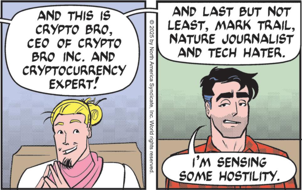 Publication OCR: AND THIS IS CRYPTO BROCEO OF CRYPTO BRO INC. AND CRYPTOCURRENCY EXPERT! AND LAST BUT NOT LEASTNATURE JOURNALIST AND TECH HATER. © 2025 by North America SyndicateInc. World rights reserved. I'M SENSING SOME HOSTILITY. AND THIS IS CRYPTO BROCEO OF CRYPTO BRO INC . AND CRYPTOCURRENCY EXPERT ! AND LAST BUT NOT LEASTMARK TRAILNATURE JOURNALIST AND TECH HATER . © 2025 by North America SyndicateInc. World rights reserved . I'M SENSING SOME HOSTILITY .
