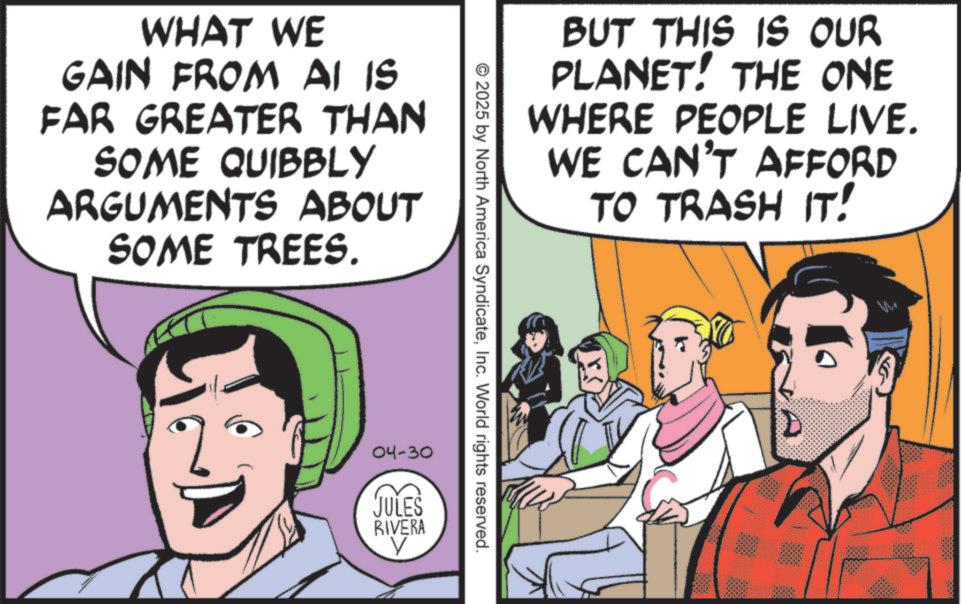 Animated cartoon OCR: WHAT WE GAIN FROM AI IS FAR GREATER THAN SOME QUIBBLY ARGUMENTS ABOUT SOME TREES. BUT THIS IS OUR PLANET! THE ONE WHERE PEOPLE LIVE. WE CAN'T AFFORD TO TRASH IT! © 2025 by North America SyndicateInc. World rights reserved. 04-30 JULES RIVERA ? WHAT WE GAIN FROM AI IS FAR GREATER THAN SOME QUIBBLY ARGUMENTS ABOUT SOME TREES . BUT THIS IS OUR PLANET ! THE ONE WHERE PEOPLE LIVE . WE CAN'T AFFORD TO TRASH IT ! © 2025 by North America SyndicateInc. World rights reserved . 04-30 JULES RIVERA ?