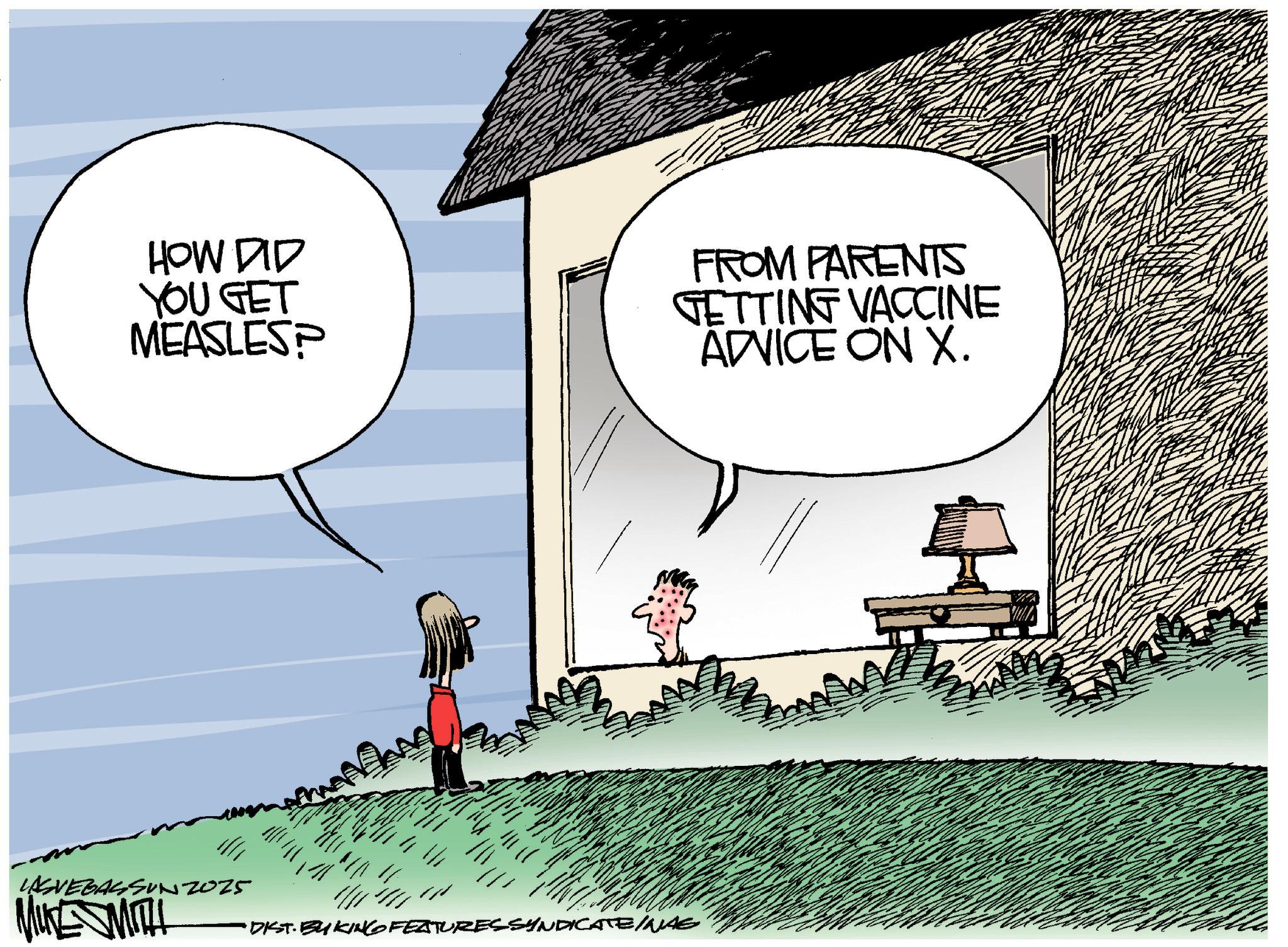 Fiction OCR: LASVEGASSUN2025 MIKE MITH HOW DID YOU GET MEASLES? FROM PARENTS GETTING VACCINE ADVICE ON X. • DIST. BY KING FEATURES SYNDICATE INAE _ LASVEGASSUN2025 MIKE MITH HOW DID YOU GET MEASLES ? FROM PARENTS GETTING VACCINE ADVICE ON X. • DIST . BY KING FEATURES SYNDICATE INAE _
