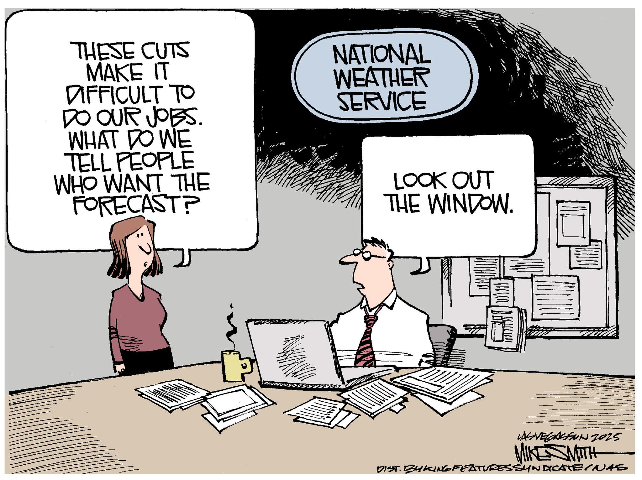 Photo caption OCR: THESE CUTS MAKE IT DIFFICULT TO DO OUR JOBS. NATIONAL WEATHER SERVICE WHAT DO WE TELL PEOPLE WHO WANT THE FORECAST? LOOK OUT THE WINDOW. LAS VEGASFUN 2025 MIKESMITH DIST. BY KING FEATURES SYNDICATEINAS THESE CUTS MAKE IT DIFFICULT TO DO OUR JOBS . NATIONAL WEATHER SERVICE WHAT DO WE TELL PEOPLE WHO WANT THE FORECAST ? LOOK OUT THE WINDOW . LAS VEGASFUN 2025 MIKESMITH DIST . BY KING FEATURES SYNDICATEINAS