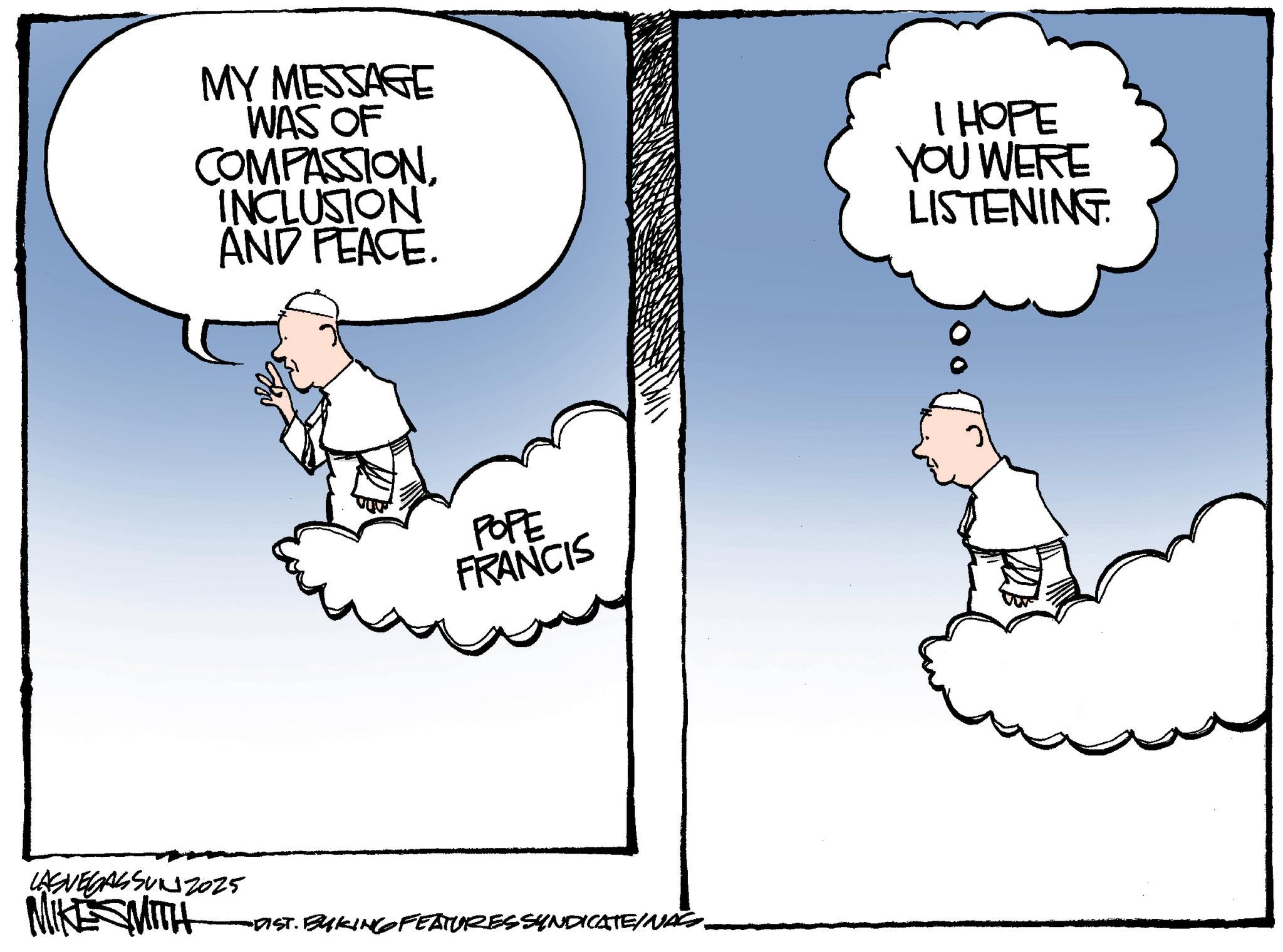 Animation OCR: MY MESSAGE WAS OF COMPASSIONINCLUSION AND PEACE. I HOPE YOU WERE LISTENING POPE FRANCIS LASVEGASSUNZ025 MIKE SMITH "DIST. BYKING FEATURES SYNDICATE/NASS. MY MESSAGE WAS OF COMPASSIONINCLUSION AND PEACE . I HOPE YOU WERE LISTENING POPE FRANCIS LASVEGASSUNZ025 MIKE SMITH " DIST . BYKING FEATURES SYNDICATE / NASS .