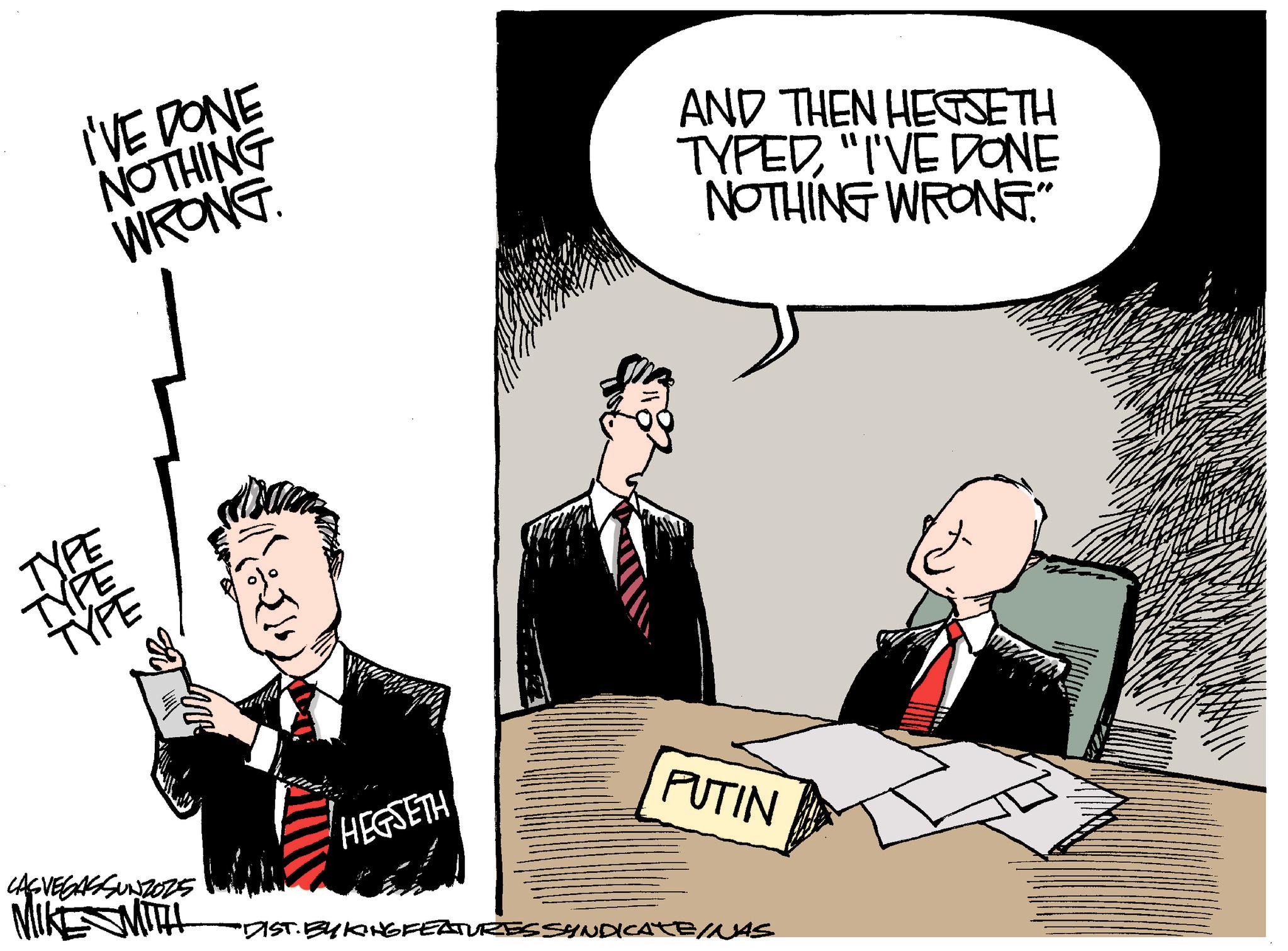 Flag of the United States OCR: I'VE DONE NOTHING WRONG AND THEN HEGSETH TYPED"I'VE DONE NOTHING WRONG." TYPE TYPE TYPE W SVEGASSUNZO2S MIKE SMITH ???? HEGSETH PUTIN "DIST. BY KING FEATURES SYNDICATE/NAS I'VE DONE NOTHING WRONG AND THEN HEGSETH TYPED" I'VE DONE NOTHING WRONG . " TYPE TYPE TYPE W SVEGASSUNZO2S MIKE SMITH ???? HEGSETH PUTIN " DIST . BY KING FEATURES SYNDICATE / NAS