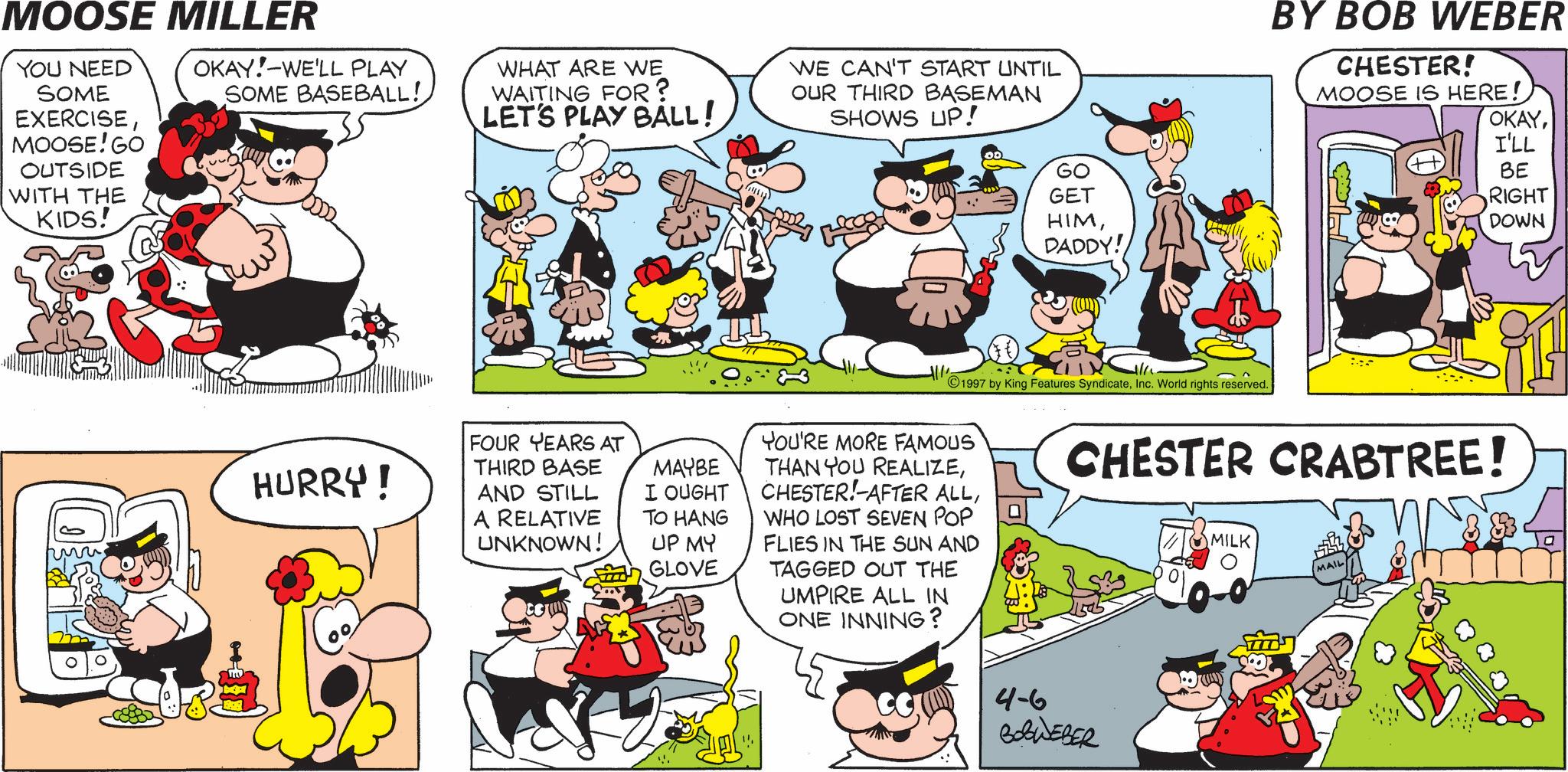 Publication OCR: MOOSE MILLER YOU NEED SOME EXERCISEMOOSE! GO OUTSIDE WITH THE KIDS! OKAY! WE'LL PLAY SOME BASEBALL! WHAT ARE WE WAITING FOR? LET'S PLAY BALL! WE CAN'T START UNTIL OUR THIRD BASEMAN SHOWS UP! M GO GET HIMDADDY! BY BOB WEBER CHESTER! MOOSE IS HERE! OKAYI'LL BE RIGHT DOWN HURRY! FOUR YEARS AT THIRD BASE AND STILL A RELATIVE UNKNOWN! MAYBE I OUGHT TO HANG UP MY GLOVE 1997 by King Features SyndicateInc. World rights reserved. YOU'RE MORE FAMOUS THAN YOU REALIZEWHO LOST SEVEN POP FLIES IN THE SUN AND TAGGED OUT THE UMPIRE ALL IN ONE INNING? ? CHESTER CRABTREE! 4-6 ???????? MILK MAIL ? MOOSE MILLER YOU NEED SOME EXERCISEMOOSE ! GO OUTSIDE WITH THE KIDS ! OKAY ! WE'LL PLAY SOME BASEBALL ! WHAT ARE WE WAITING FOR ? LET'S PLAY BALL ! WE CAN'T START UNTIL OUR THIRD BASEMAN SHOWS UP ! M GO GET HIMDADDY ! BY BOB WEBER CHESTER ! MOOSE IS HERE ! OKAYI'LL BE RIGHT DOWN HURRY ! FOUR YEARS AT THIRD BASE AND STILL A RELATIVE UNKNOWN ! MAYBE I OUGHT TO HANG UP MY GLOVE 1997 by King Features SyndicateInc. World rights reserved . YOU'RE MORE FAMOUS THAN YOU REALIZECHESTER ! AFTER ALLWHO LOST SEVEN POP FLIES IN THE SUN AND TAGGED OUT THE UMPIRE ALL IN ONE INNING ? ? CHESTER CRABTREE ! 4-6 ???????? MILK MAIL ?