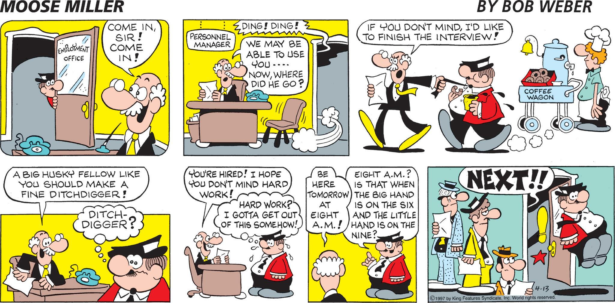 Animated cartoon OCR: MOOSE MILLER EMPLOYMENT OFFICE COME INSIR! COME IN! DING! DING! PERSONNEL MANAGER A BIG HUSKY FELLOW LIKE YOU SHOULD MAKE A FINE DITCHDIGGER! DITCH- DIGGER? WE MAY BE ABLE TO USE You .... NOWWHERE DID HE GO? BY BOB WEBER IF YOU DON'T MINDI'D LIKE TO FINISH THE INTERVIEW! YOU'RE HIRED! I HOPE YOU DON'T MIND HARDWORK! HARD WORK?" I GOTTA GET OUT OF THIS SOMEHOW! B COFFEE WAGON BE EIGHT A.M.? HERE IS THAT WHEN TOMORROW THE BIG HAND AT IS ON THE SIX EIGHT AND THE LITTLE NEXT!! A.M.! HAND IS ON THE NINE? 4-13 1997 by King Features SyndicateInc. World rights reserved. MOOSE MILLER EMPLOYMENT OFFICE COME INSIR ! COME IN ! DING ! DING ! PERSONNEL MANAGER A BIG HUSKY FELLOW LIKE YOU SHOULD MAKE A FINE DITCHDIGGER ! DITCH- DIGGER ? WE MAY BE ABLE TO USE You .... NOWWHERE DID HE GO ? BY BOB WEBER IF YOU DON'T MINDI'D LIKE TO FINISH THE INTERVIEW ! YOU'RE HIRED ! I HOPE YOU DON'T MIND HARDWORK ! HARD WORK ? " I GOTTA GET OUT OF THIS SOMEHOW ! B COFFEE WAGON BE EIGHT A.M. ? HERE IS THAT WHEN TOMORROW THE BIG HAND AT IS ON THE SIX EIGHT AND THE LITTLE NEXT !! A.M. ! HAND IS ON THE NINE ? 4-13 1997 by King Features SyndicateInc. World rights reserved .