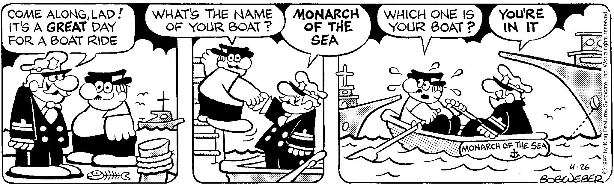 Comic book OCR: COME ALONGLAD! IT'S A GREAT DAY FOR A BOAT RIDE WHAT'S THE NAME OF YOUR BOAT? MONARCH OF THE SEA 93 WHICH ONE IS YOUR BOAT? YOU'RE IN IT MONARCH OF THE SEA 4-26 BOBWEBER ©1997 by King Features SyndicateInc. World rights reserved. COME ALONGLAD ! IT'S A GREAT DAY FOR A BOAT RIDE WHAT'S THE NAME OF YOUR BOAT ? MONARCH OF THE SEA 93 WHICH ONE IS YOUR BOAT ? YOU'RE IN IT MONARCH OF THE SEA 4-26 BOBWEBER © 1997 by King Features SyndicateInc. World rights reserved .