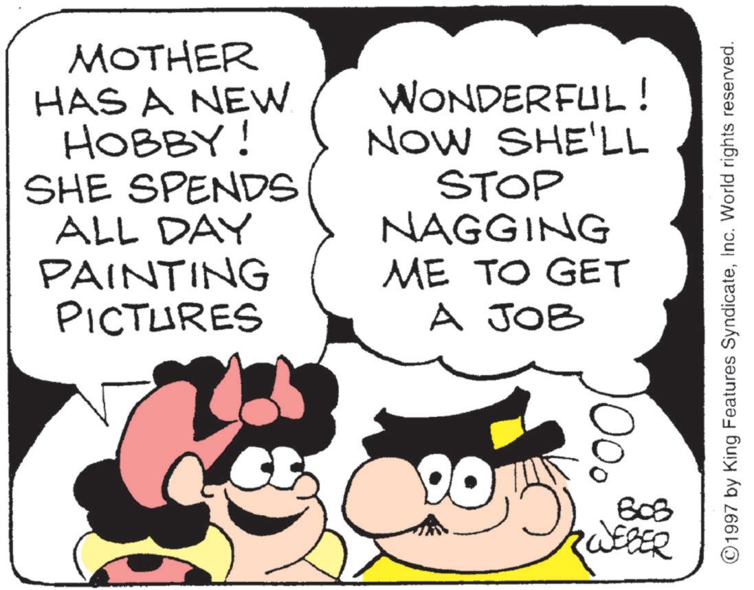 Fictional character OCR: MOTHER HAS A NEW HOBBY! SHE SPENDS ALL DAY PAINTING PICTURES WONDERFUL! NOW SHE'LL STOP NAGGING ME TO GET A JOB 803 RWEBER ©1997 by King Features SyndicateInc. World rights reserved. MOTHER HAS A NEW HOBBY ! SHE SPENDS ALL DAY PAINTING PICTURES WONDERFUL ! NOW SHE'LL STOP NAGGING ME TO GET A JOB 803 RWEBER © 1997 by King Features SyndicateInc. World rights reserved .