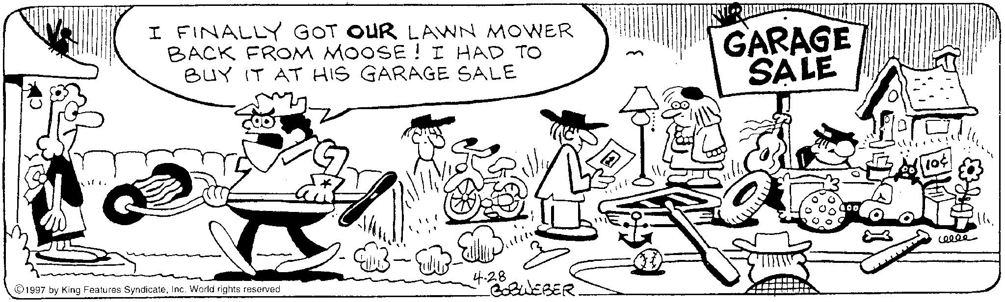 Publication OCR: I FINALLY GOT OUR LAWN MOWER BACK FROM MOOSE! I HAD TO BUY IT AT HIS GARAGE SALE GARAGE SALE 1997 by King Features SyndicateInc. World rights reserved 4-28 BOBWEBER. 10¢ ceeee I FINALLY GOT OUR LAWN MOWER BACK FROM MOOSE ! I HAD TO BUY IT AT HIS GARAGE SALE GARAGE SALE 1997 by King Features SyndicateInc. World rights reserved 4-28 BOBWEBER . 10 ¢ ceeee