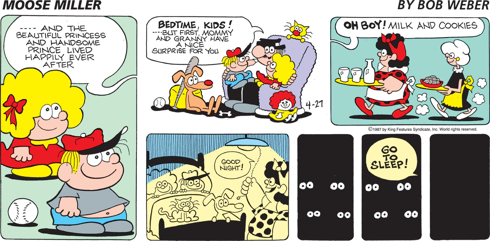 Comic book OCR: MOOSE MILLER AND THE BEAUTIFUL PRINCESS AND HANDSOME PRINCE LIVED HAPPILY EVER AFTER BEDTIMEKIDS! ...BUT FIRSTMOMMY AND GRANNY HAVE A NICE SURPRISE FOR YOU 00 BY BOB WEBER OH BOY! MILK AND COOKIES 4-27 Jad GOOD NIGHT! 00 00 00 1997 by King Features SyndicateInc. World rights reserved. Go ?? SLEEP! 00 00 00 MOOSE MILLER AND THE BEAUTIFUL PRINCESS AND HANDSOME PRINCE LIVED HAPPILY EVER AFTER BEDTIMEKIDS ! ... BUT FIRSTMOMMY AND GRANNY HAVE A NICE SURPRISE FOR YOU 00 BY BOB WEBER OH BOY ! MILK AND COOKIES 4-27 Jad GOOD NIGHT ! 00 00 00 1997 by King Features SyndicateInc. World rights reserved . Go ?? SLEEP ! 00 00 00