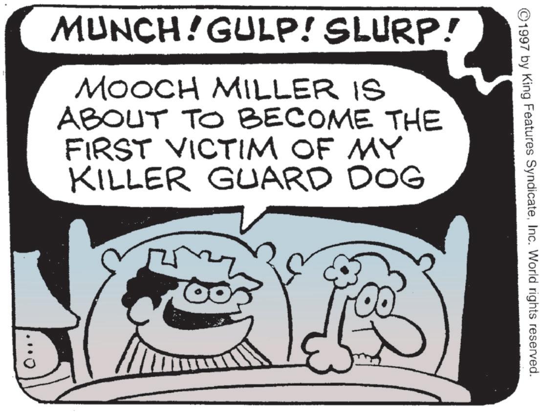 Humour OCR: ©1997 by King Features SyndicateInc. World rights reserved. MUNCH! GULP! SLURP! MOOCH MILLER IS ABOUT TO BECOME THE FIRST VICTIM OF MY KILLER GUARD DOG © 1997 by King Features SyndicateInc. World rights reserved . MUNCH ! GULP ! SLURP ! MOOCH MILLER IS ABOUT TO BECOME THE FIRST VICTIM OF MY KILLER GUARD DOG