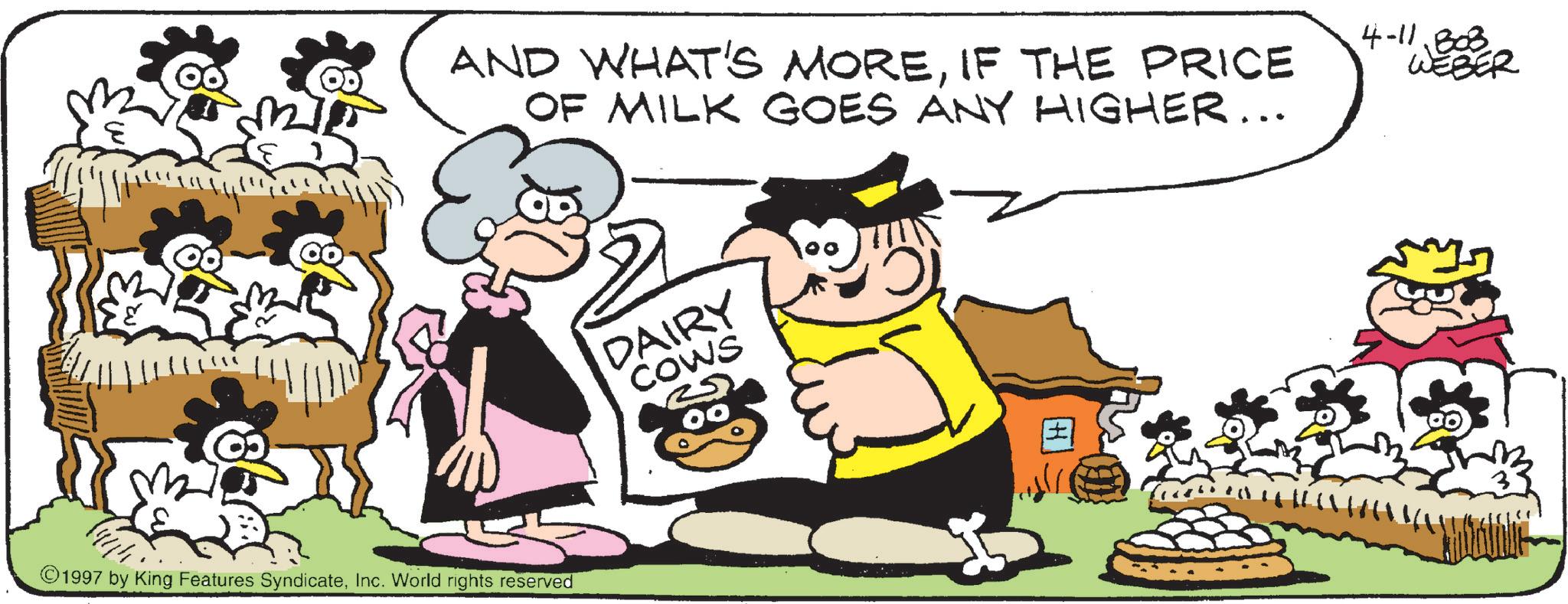 Fiction OCR: AND WHAT'S MOREIF THE PRICE OF MILK GOES ANY HIGHER... DAIRY COWS 00 1997 by King Features SyndicateInc. World rights reserved 4-11803 WEBER AND WHAT'S MOREIF THE PRICE OF MILK GOES ANY HIGHER ... DAIRY COWS 00 1997 by King Features SyndicateInc. World rights reserved 4-11803 WEBER