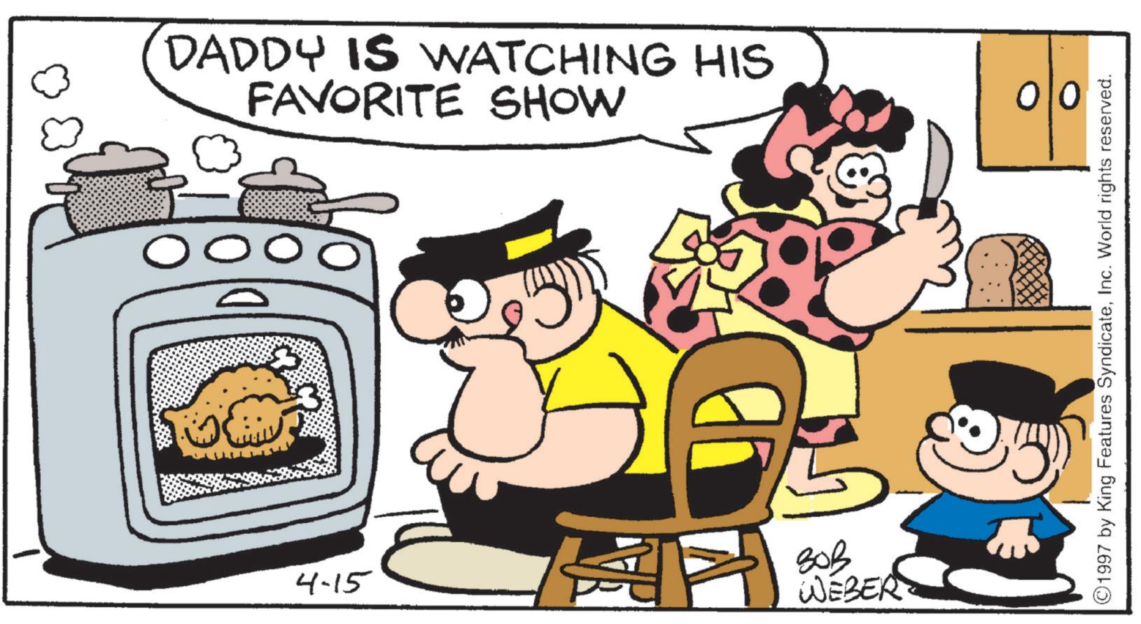 Fictional character OCR: FAVORITE SHOW DADDY IS WATCHING HIS O O O 4-15 ??? WEBER 010 ©1997 by King Features SyndicateInc. World rights reserved. FAVORITE SHOW DADDY IS WATCHING HIS O O O 4-15 ??? WEBER 010 © 1997 by King Features SyndicateInc. World rights reserved .