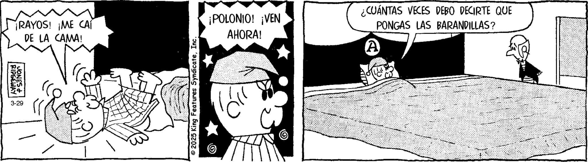 Publication OCR: RAYOS! ¡ME CA DE LA CAMA! RIDGEWAY JONES + 2 3-29 ¡POLONIO! ¡VEN AHORA! ¿CUÁNTAS VECES DEBO DECIRTE QUE A PONGAS LAS BARANDILLAS? © 2025 King Features SyndicateInc. © RAYOS ! ¡ ME CA DE LA CAMA ! RIDGEWAY JONES + 2 3-29 ¡ POLONIO ! ¡ VEN AHORA ! ¿ CUÁNTAS VECES DEBO DECIRTE QUE A PONGAS LAS BARANDILLAS ? © 2025 King Features SyndicateInc. ©