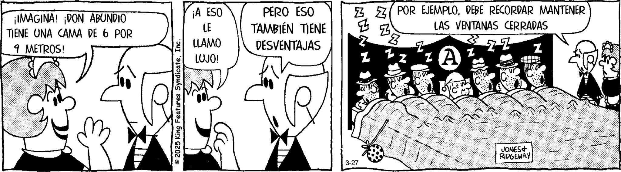 Fictional character OCR: ¡IMAGINA! ¡DON ABUNDIO TIENE UNA CAMA DE 6 POR 9 METROS! © 2025 King Features SyndicateInc. ¡A ESO LE PERO ESO TAMBIÉN TIENE LLAMO DESVENTAJAS LUJO! Z POR EJEMPLODEBE RECORDAR MANTENER LAS VENTANAS CERRADAS z A ZZ Z 3-27 JONES+ RIDGEWAY ¡ IMAGINA ! ¡ DON ABUNDIO TIENE UNA CAMA DE 6 POR 9 METROS ! © 2025 King Features SyndicateInc. ¡ A ESO LE PERO ESO TAMBIÉN TIENE LLAMO DESVENTAJAS LUJO ! Z POR EJEMPLODEBE RECORDAR MANTENER LAS VENTANAS CERRADAS z A ZZ Z 3-27 JONES + RIDGEWAY