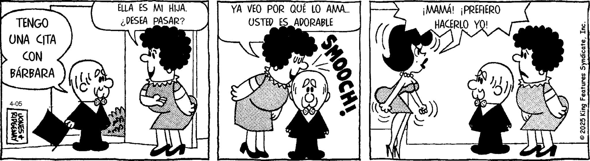 Animated cartoon OCR: TENGO UNA CITA CON BÁRBARA 4-05 RIDGEWAY JONES+ ELLA ES MI HIJA. ¿DESEA PASAR? YA VEO POR QUÉ LO AMA... USTED ES ADORABLE ¡MAMÁ! ¡PREFIERO HACERLO YO! SMOOCH! ©2025 King Features SyndicateInc. TENGO UNA CITA CON BÁRBARA 4-05 RIDGEWAY JONES + ELLA ES MI HIJA . ¿ DESEA PASAR ? YA VEO POR QUÉ LO AMA ... USTED ES ADORABLE ¡ MAMÁ ! ¡ PREFIERO HACERLO YO ! SMOOCH ! © 2025 King Features Syndicate