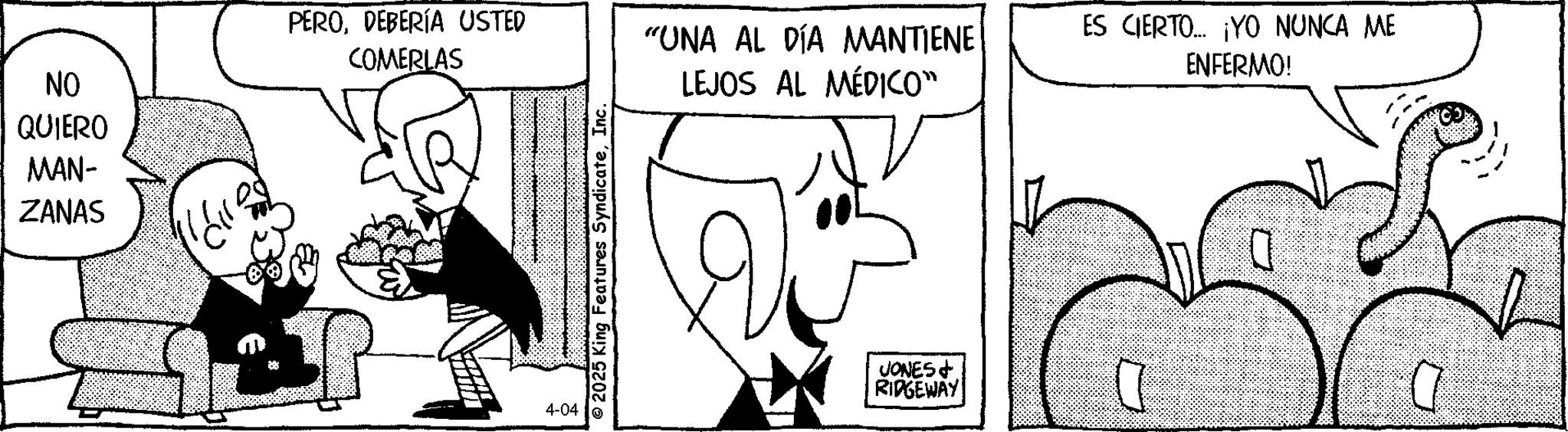 Photo caption OCR: NO QUIERO MAN- ZANAS PERODEBERÍA USTED COMERLAS 4-04 © 2025 King Features SyndicateInc. "UNA AL DÍA MANTIENE LEJOS AL MÉDICO" ES CIERTO... ¡YO NUNCA ME ENFERMO! JONES RIDGEWAY 0 NO QUIERO MAN- ZANAS PERODEBERÍA USTED COMERLAS 4-04 © 2025 King Features SyndicateInc. " UNA AL DÍA MANTIENE LEJOS AL MÉDICO " ES CIERTO ... ¡ YO NUNCA ME ENFERMO ! JONES RIDGEWAY 0