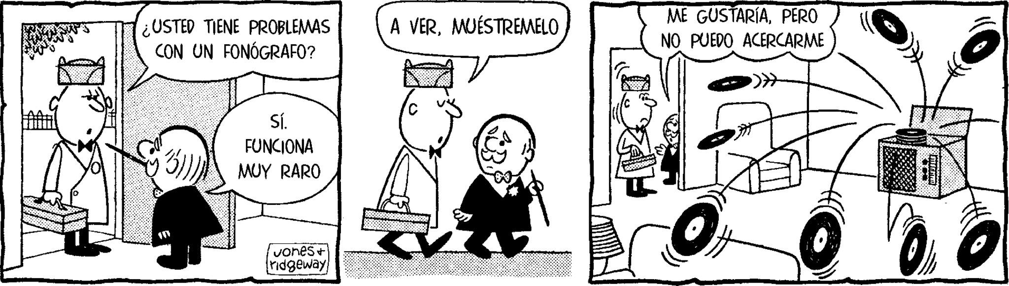 Comic book OCR: USTED TIENE PROBLEMAS CON UN FONÓGRAFO? A VERMUÉSTREMELO Sí. FUNCIONA MUY RARO Jones+ ridgeway ME GUSTARÍAPERO NO PUEDO ACERCARME USTED TIENE PROBLEMAS CON UN FONÓGRAFO ? A VERMUÉSTREMELO Sí . FUNCIONA MUY RARO Jones + ridgeway ME GUSTARÍAPERO NO PUEDO ACERCARME