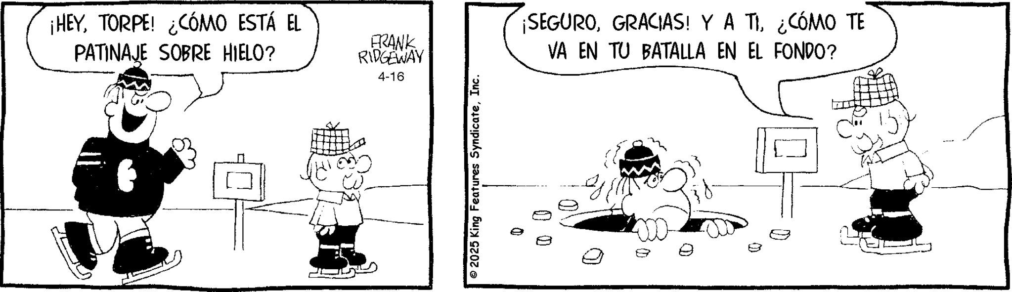 Animation OCR: ¡HEYTORPE! ¿CÓMO ESTÁ EL PATINAJE SOBRE HIELO? FRANK RIDGEWAY 4-16 © 2025 King Features SyndicateInc. ¡SEGURO¿CÓMO TE VA EN TU BATALLA EN EL FONDO? 0 0 0 ¡ HEYTORPE ! ¿ CÓMO ESTÁ EL PATINAJE SOBRE HIELO ? FRANK RIDGEWAY 4-16 © 2025 King Features SyndicateInc. ¡ SEGUROGRACIAS ! Y A TI¿ CÓMO TE VA EN TU BATALLA EN EL FONDO ? 0 0 0