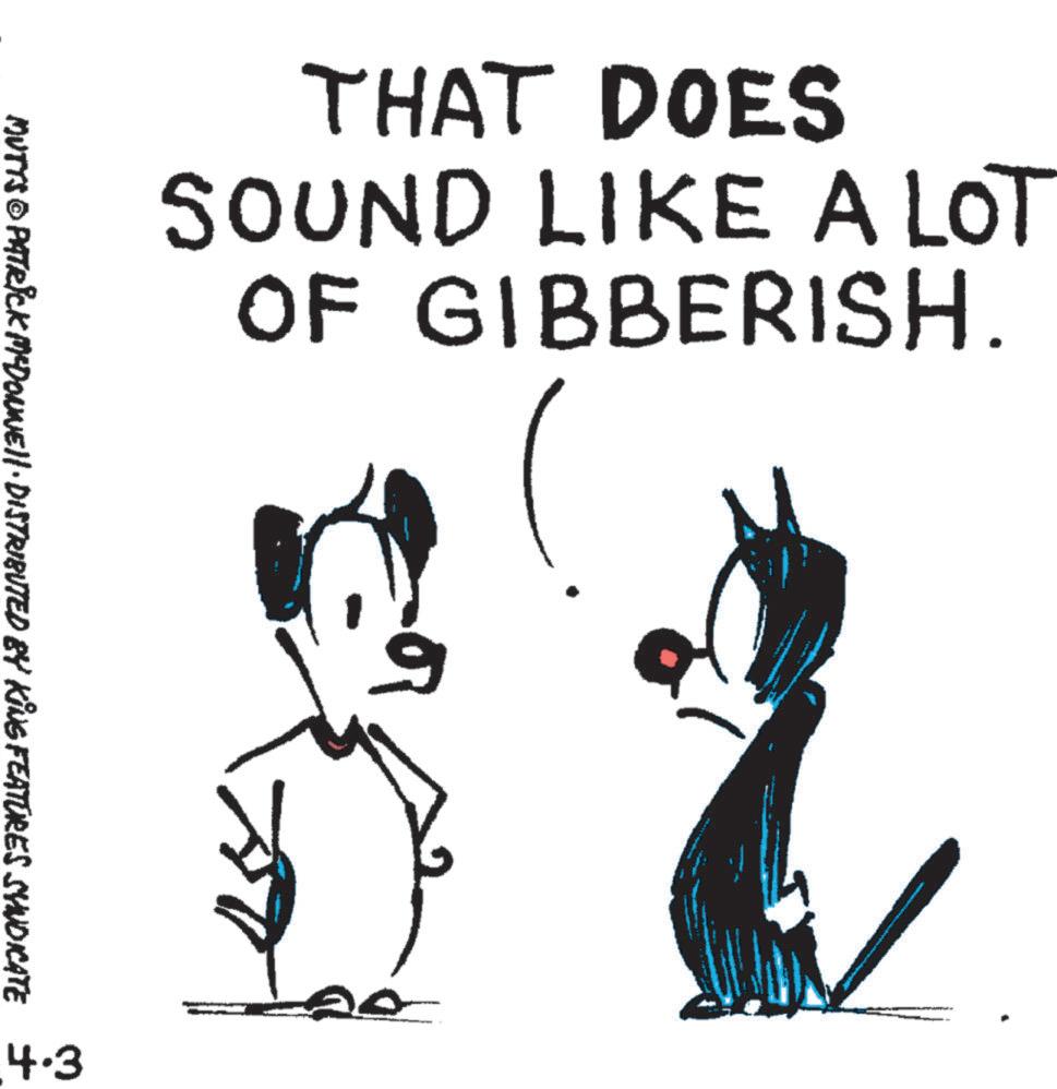 Animated cartoon OCR: THAT DOES SOUND LIKE A LOT OF GIBBERISH. MUTTS © PATRICK MYDONNEll · DISTRIBUTED BY KING FEATURES SYNDICATE 4.3 20 THAT DOES SOUND LIKE A LOT OF GIBBERISH . MUTTS © PATRICK MYDONNEll · DISTRIBUTED BY KING FEATURES SYNDICATE 4.3 20