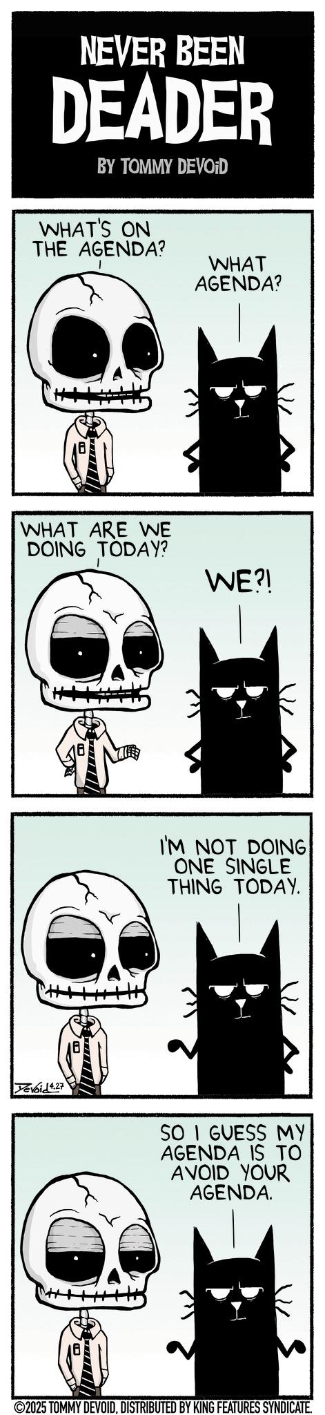 Fiction OCR: NEVER BEEN DEADER BY TOMMY DEVOID WHAT'S ON THE AGENDA? WHAT AGENDA? WHAT ARE WE DOING TODAY? WE?! Tevoid 4.27 I'M NOT DOING ONE SINGLE THING TODAY. SO I GUESS MY AGENDA IS TO AVOID YOUR AGENDA. ©2025 TOMMY DEVOIDDISTRIBUTED BY KING FEATURES SYNDICATE. NEVER BEEN DEADER BY TOMMY DEVOID WHAT'S ON THE AGENDA ? WHAT AGENDA ? WHAT ARE WE DOING TODAY ? WE ?! Tevoid 4.27 I'M NOT DOING ONE SINGLE THING TODAY . SO I GUESS MY AGENDA IS TO AVOID YOUR AGENDA . © 2025 TOMMY DEVOIDDISTRIBUTED BY KING FEATURES SYNDICATE .