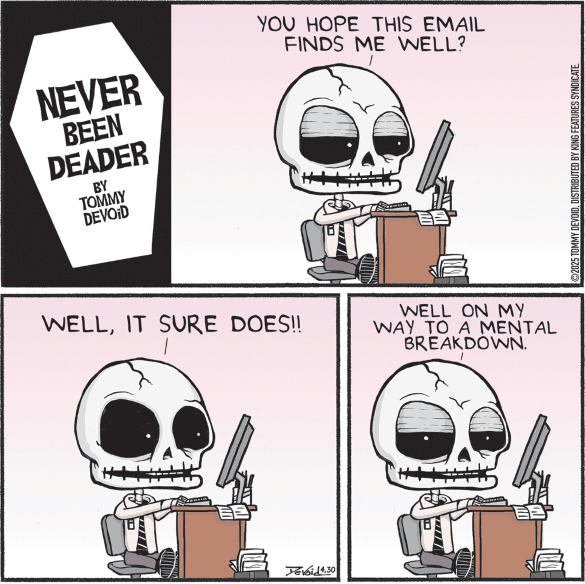 Photo caption OCR: NEVER BEEN DEADER BY TOMMY DEVOID YOU HOPE THIS EMAIL FINDS ME WELL? WELLIT SURE DOES!! ? Yevoid 4.30 WELL ON MY WAY TO A MENTAL BREAKDOWN. ©2025 TOMMY DEVOIDDISTRIBUTED BY KING FEATURES SYNDICATE. NEVER BEEN DEADER BY TOMMY DEVOID YOU HOPE THIS EMAIL FINDS ME WELL ? WELLIT SURE DOES !! ? Yevoid 4.30 WELL ON MY WAY TO A MENTAL BREAKDOWN . © 2025 TOMMY DEVOIDDISTRIBUTED BY KING FEATURES SYNDICATE .