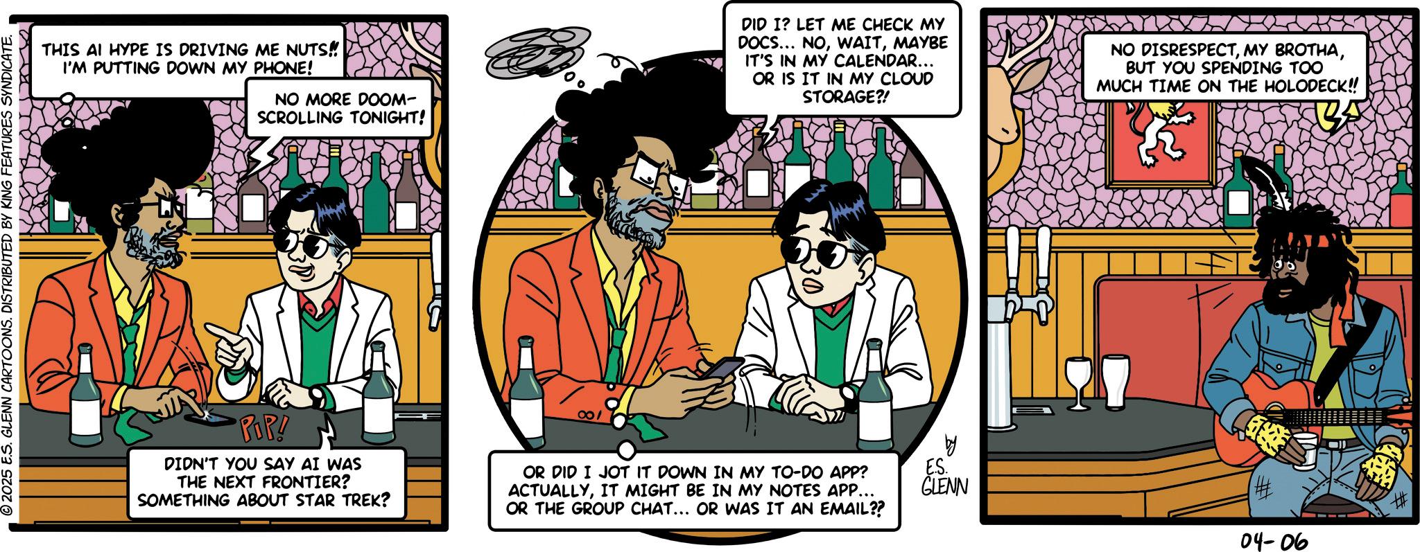 Moustache OCR: © 2025 E.S. GLENN CARTOONS. DISTRIBUTED BY KING FEATURES SYNDICATE. THIS AI HYPE IS DRIVING ME NUTS!! I'M PUTTING DOWN MY PHONE! NO MORE DOOM- SCROLLING TONIGHT! DID I? LET ME CHECK MY DOCS... NOMAYBE IT'S IN MY CALENDAR... OR IS IT IN MY CLOUD STORAGE?! NO DISRESPECTBUT YOU SPENDING TOO MUCH TIME ON THE HOLODECK!! POP! DIDN'T YOU SAY AI WAS THE NEXT FRONTIER? SOMETHING ABOUT STAR TREK? 001 OR DID I JOT IT DOWN IN MY TO-DO APP? ACTUALLYIT MIGHT BE IN MY NOTES APP... OR THE GROUP CHAT... OR WAS IT AN EMAIL?? by ES. GLENN 04-06 © 2025 E.S. GLENN CARTOONS . DISTRIBUTED BY KING FEATURES SYNDICATE . THIS AI HYPE IS DRIVING ME NUTS !! I'M PUTTING DOWN MY PHONE ! NO MORE DOOM- SCROLLING TONIGHT ! DID I ? LET ME CHECK MY DOCS ... NOMAYBE IT'S IN MY CALENDAR ... OR IS IT IN MY CLOUD STORAGE ?! NO DISRESPECTMY BROTHABUT YOU SPENDING TOO MUCH TIME ON THE HOLODECK !! POP ! DIDN'T YOU SAY AI WAS THE NEXT FRONTIER ? SOMETHING ABOUT STAR TREK ? 001 OR DID I JOT IT DOWN IN MY TO - DO APP ? ACTUALLYIT MIGHT BE IN MY NOTES APP ... OR THE GROUP CHAT ... OR WAS IT AN EMAIL ?? by ES . GLENN 04-06