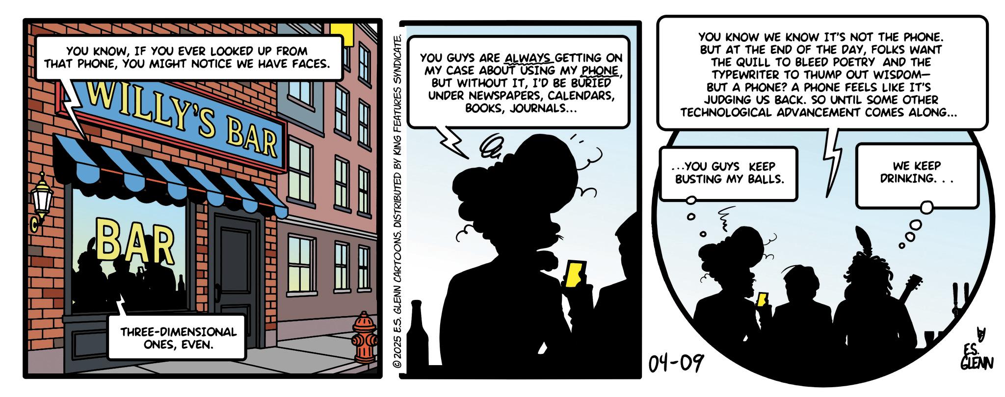 Fictional character OCR: YOU KNOWIF YOU EVER LOOKED UP FROM THAT PHONEYOU MIGHT NOTICE WE HAVE FACES. WILLY'S BAR BAR AHAHAHAH THREE-DIMENSIONAL ONESEVEN. © 2025 E.S. GLENN CARTOONS. DISTRIBUTED BY KING FEATURES SYNDICATE. YOU GUYS ARE ALWAYS GETTING ON MY CASE ABOUT USING MY PHONEI'D BE BURIED UNDER NEWSPAPERSJOURNALS... YOU KNOW WE KNOW IT'S NOT THE PHONE. BUT AT THE END OF THE DAYFOLKS WANT THE QUILL TO BLEED POETRY AND THE TYPEWRITER TO THUMP OUT WISDOM- BUT A PHONE? A PHONE FEELS LIKE IT'S JUDGING US BACK. SO UNTIL SOME OTHER TECHNOLOGICAL ADVANCEMENT COMES ALONG... ... YOU GUYS KEEP BUSTING MY BALLS. WE KEEP DRINKING. . . 04-09 ES. GLENN YOU KNOWIF YOU EVER LOOKED UP FROM THAT PHONEYOU MIGHT NOTICE WE HAVE FACES . WILLY'S BAR BAR AHAHAHAH THREE - DIMENSIONAL ONESEVEN . © 2025 E.S. GLENN CARTOONS . DISTRIBUTED BY KING FEATURES SYNDICATE . YOU GUYS ARE ALWAYS GETTING ON MY CASE ABOUT USING MY PHONEBUT WITHOUT ITI'D BE BURIED UNDER NEWSPAPERSJOURNALS ... YOU KNOW WE KNOW IT'S NOT THE PHONE . BUT AT THE END OF THE DAYFOLKS WANT THE QUILL TO BLEED POETRY AND THE TYPEWRITER TO THUMP OUT WISDOM- BUT A PHONE ? A PHONE FEELS LIKE IT'S JUDGING US BACK . SO UNTIL SOME OTHER TECHNOLOGICAL ADVANCEMENT COMES ALONG ... ... YOU GUYS KEEP BUSTING MY BALLS . WE KEEP DRINKING . . . 04-09 ES . GLENN