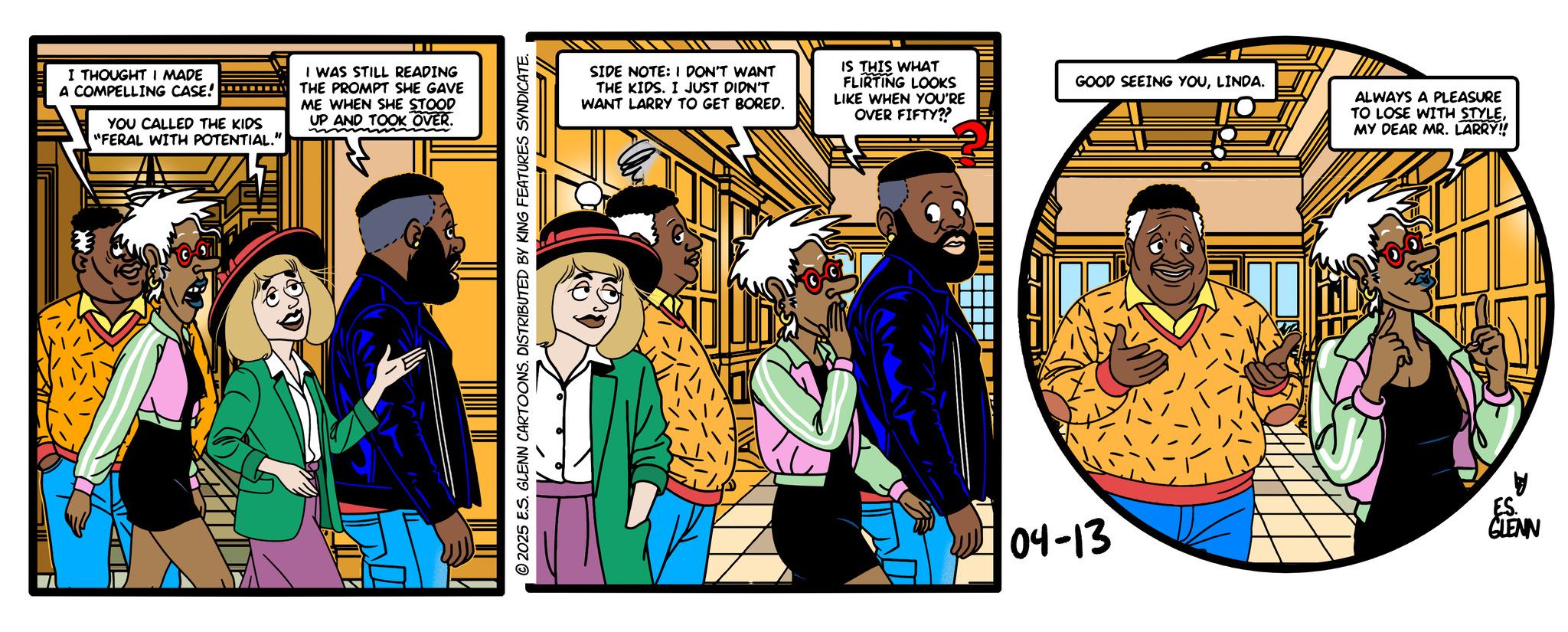 Publication OCR: I THOUGHT I MADE A COMPELLING CASE! YOU CALLED THE KIDS "FERAL WITH POTENTIAL." I WAS STILL READING THE PROMPT SHE GAVE ME WHEN SHE STOOD UP AND TOOK OVER. 2025 E.S. GLENN CARTOONS. DISTRIBUTED BY KING FEATURES SYNDICATE. SIDE NOTE: I DON'T WANT THE KIDS. I JUST DIDN'T WANT LARRY TO GET BORED. IS THIS WHAT FLIRTING LOOKS LIKE WHEN YOU'RE OVER FIFTY?? GOOD SEEING YOULINDA. ALWAYS A PLEASURE TO LOSE WITH STYLEMY DEAR MR. LARRY!! 04-13 ES. GLENN I THOUGHT I MADE A COMPELLING CASE ! YOU CALLED THE KIDS " FERAL WITH POTENTIAL . " I WAS STILL READING THE PROMPT SHE GAVE ME WHEN SHE STOOD UP AND TOOK OVER . 2025 E.S. GLENN CARTOONS . DISTRIBUTED BY KING FEATURES SYNDICATE . SIDE NOTE : I DON'T WANT THE KIDS . I JUST DIDN'T WANT LARRY TO GET BORED . IS THIS WHAT FLIRTING LOOKS LIKE WHEN YOU'RE OVER FIFTY ?? GOOD SEEING YOULINDA . ALWAYS A PLEASURE TO LOSE WITH STYLEMY DEAR MR . LARRY !! 04-13 ES . GLENN