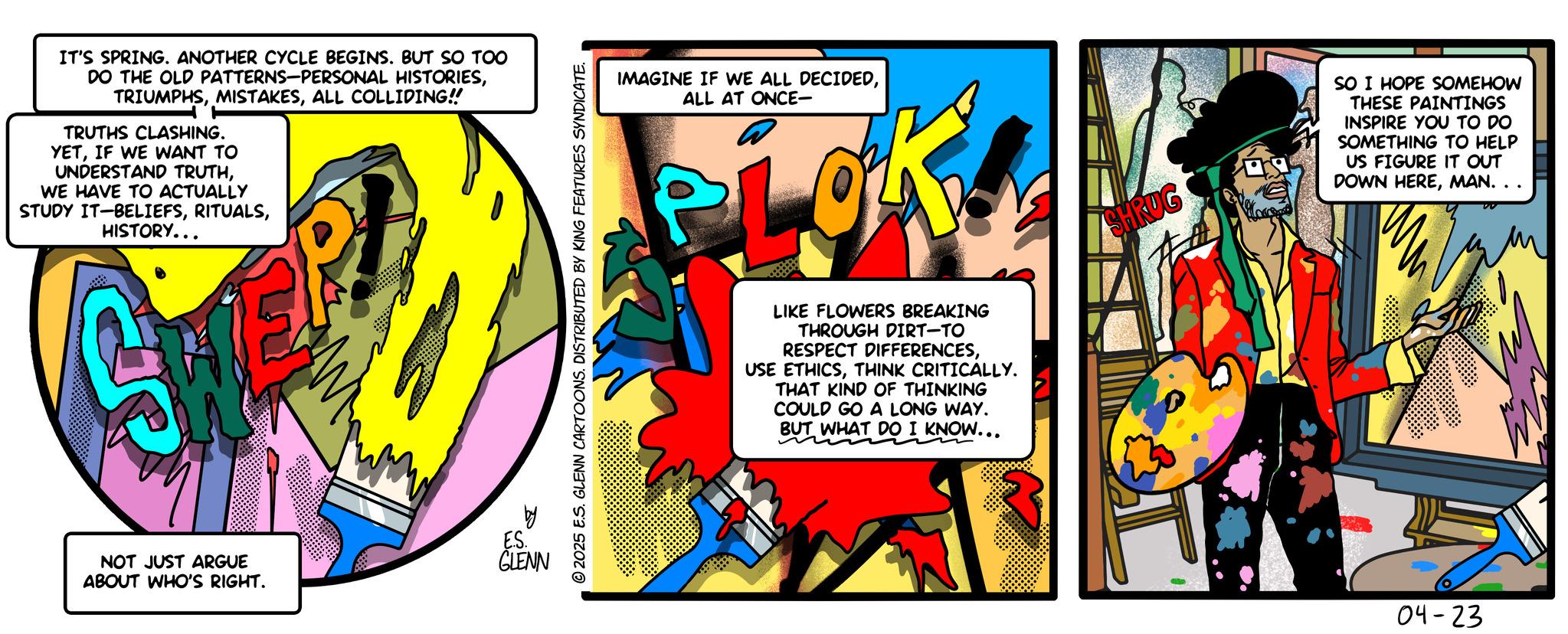 Graphics OCR: IT'S SPRING. ANOTHER CYCLE BEGINS. BUT SO TOO DO THE OLD PATTERNS-PERSONAL HISTORIESALL COLLIDING!! TRUTHS CLASHING. YETIF WE WANT TO UNDERSTAND TRUTHWE HAVE TO ACTUALLY STUDY IT-BELIEFSHISTORY... NOT JUST ARGUE ABOUT WHO'S RIGHT. 20 ESSENN GLENN © 2025 E.S. GLENN CARTOONS. DISTRIBUTED BY KING FEATURES SYNDICATE. IMAGINE IF WE ALL DECIDEDALL AT ONCE- LIKE FLOWERS BREAKING THROUGH DIRT-TO RESPECT DIFFERENCESTHINK CRITICALLY. THAT KIND OF THINKING COULD GO A LONG WAY. BUT WHAT DO I KNOW... SHRUG SO I HOPE SOMEHOW THESE PAINTINGS INSPIRE YOU TO DO SOMETHING TO HELP US FIGURE IT OUT DOWN HEREMAN. . . 04-23 IT'S SPRING . ANOTHER CYCLE BEGINS . BUT SO TOO DO THE OLD PATTERNS - PERSONAL HISTORIESALL COLLIDING !! TRUTHS CLASHING . YETIF WE WANT TO UNDERSTAND TRUTHWE HAVE TO ACTUALLY STUDY IT - BELIEFSHISTORY ... NOT JUST ARGUE ABOUT WHO'S RIGHT . 20 ESSENN GLENN © 2025 E.S. GLENN CARTOONS . DISTRIBUTED BY KING FEATURES SYNDICATE . IMAGINE IF WE ALL DECIDEDALL AT ONCE- LIKE FLOWERS BREAKING THROUGH DIRT - TO RESPECT DIFFERENCESUSE ETHICSTHINK CRITICALLY . THAT KIND OF THINKING COULD GO A LONG WAY . BUT WHAT DO I KNOW ... SHRUG SO I HOPE SOMEHOW THESE PAINTINGS INSPIRE YOU TO DO SOMETHING TO HELP US FIGURE IT OUT DOWN HEREMAN . . . 04-23