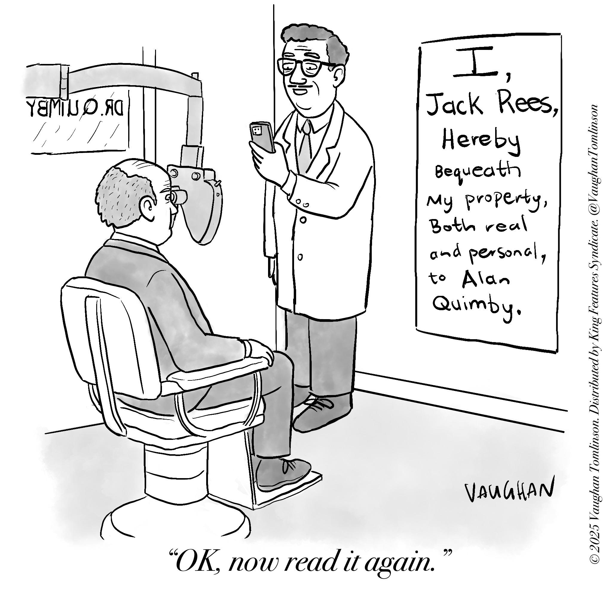 Sketch OCR: DK ON IWBL I. Jack Rees. Hereby Bequeath My propertyBoth real and personalto Alan Quimby. ° 0 ©2025 Vaughan Tomlinson. Distributed by King Features Syndicate. @VaughanTomlinson "OKnow read it again." VAUGHAN DK ON IWBL I. Jack Rees . Hereby Bequeath My propertyBoth real and personalto Alan Quimby . ° 0 © 2025 Vaughan Tomlinson . Distributed by King Features Syndicate . @VaughanTomlinson " OKnow read it again . " VAUGHAN