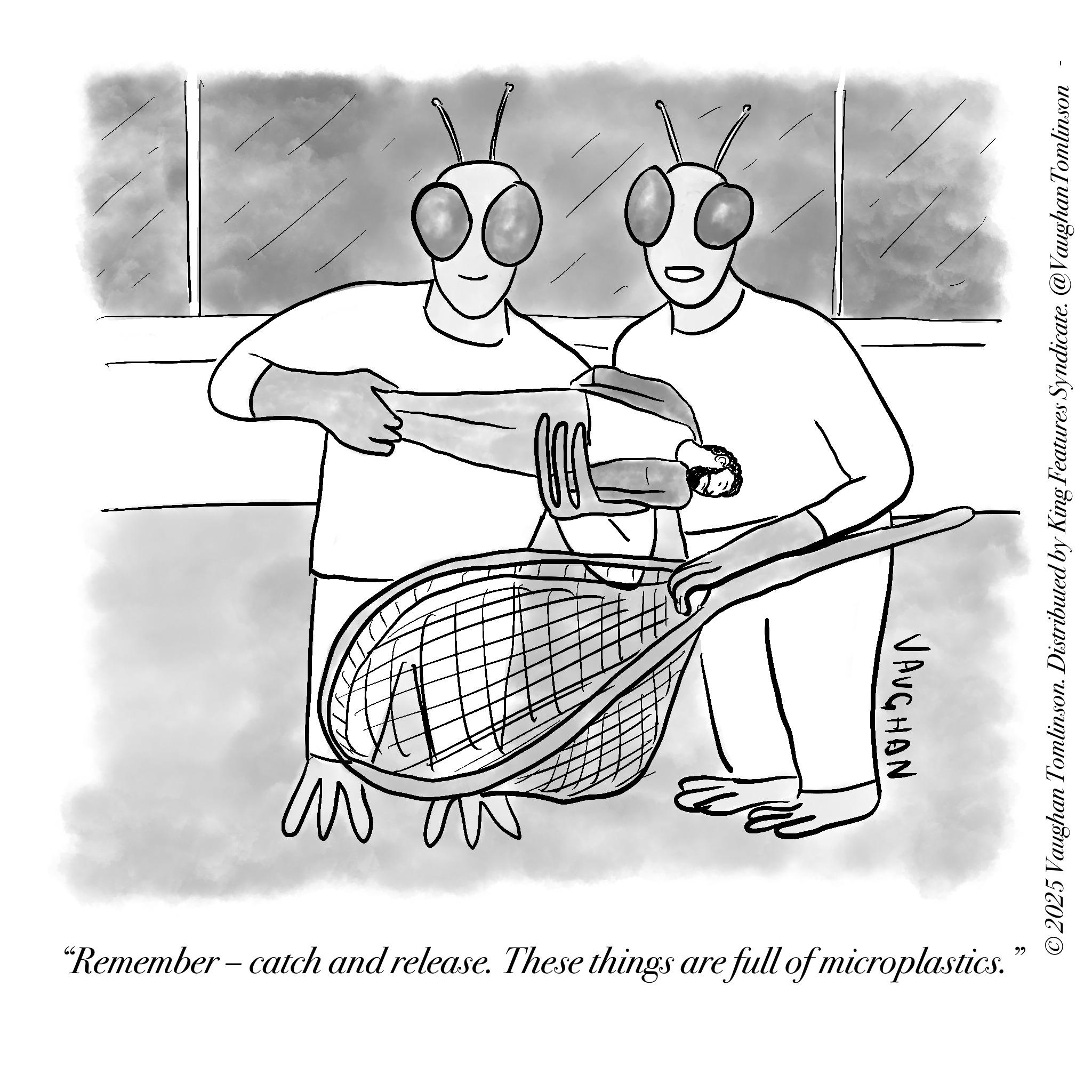 Fiction OCR: VAUGHAN "Remember - catch and release. These things are full of microplastics. 22 ©2025 Vaughan Tomlinson. Distributed by King Features Syndicate. @Vaughan Tomlinson VAUGHAN " Remember - catch and release . These things are full of microplastics . 22 © 2025 Vaughan Tomlinson . Distributed by King Features Syndicate . @Vaughan Tomlinson
