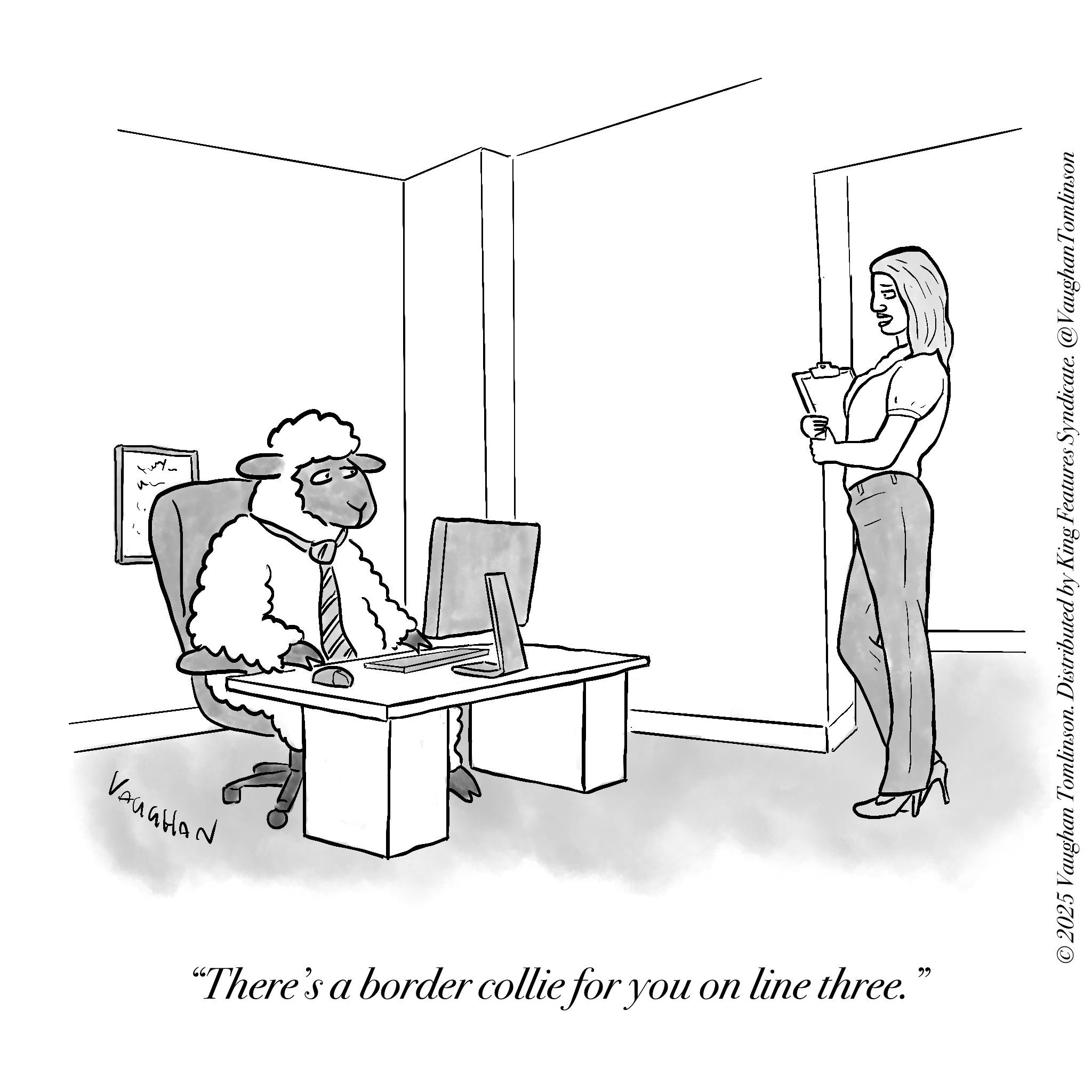 Fiction OCR: Vanation "There's a border collie for you on line three. ?? Tomlinson © 2025 Vaughan Tomlinson. Distributed by King Features Syndicate. @Vaughan To Vanation " There's a border collie for you on line three . ?? Tomlinson © 2025 Vaughan Tomlinson . Distributed by King Features Syndicate . @Vaughan To