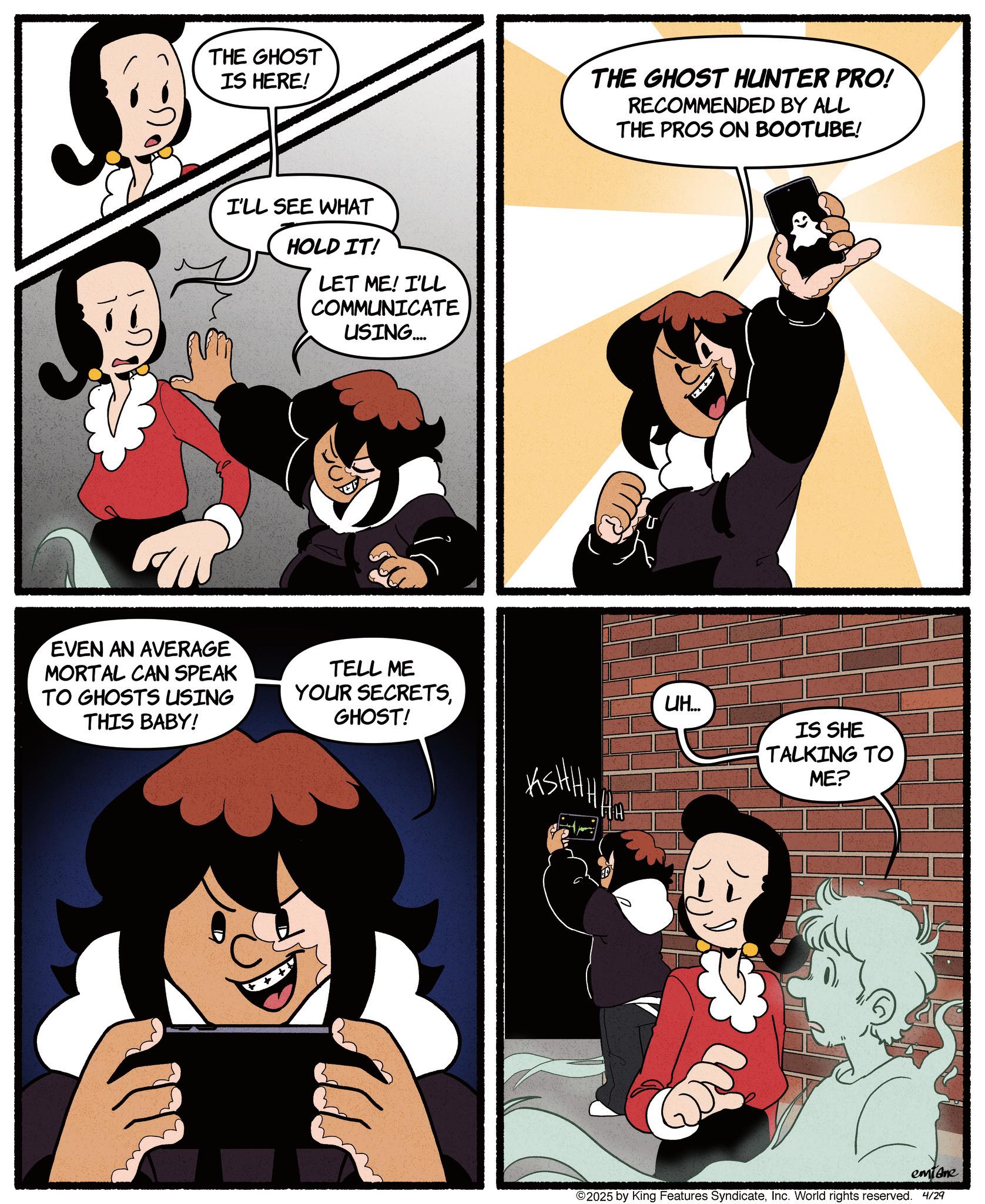 Comic book OCR: THE GHOST IS HERE! THE GHOST HUNTER PRO! RECOMMENDED BY ALL THE PROS ON BOOTUBE! I'LL SEE WHAT HOLD IT! LET ME! I'LL COMMUNICATE USING.... EVEN AN AVERAGE MORTAL CAN SPEAK TO GHOSTS USING THIS BABY! TELL ME YOUR SECRETSGHOST! ASHHA Ho UH... IS SHE TALKING TO ME? emiane ©2025 by King Features SyndicateInc. World rights reserved. 4/29 THE GHOST IS HERE ! THE GHOST HUNTER PRO ! RECOMMENDED BY ALL THE PROS ON BOOTUBE ! I'LL SEE WHAT HOLD IT ! LET ME ! I'LL COMMUNICATE USING .... EVEN AN AVERAGE MORTAL CAN SPEAK TO GHOSTS USING THIS BABY ! TELL ME YOUR SECRETSGHOST ! ASHHA Ho UH ... IS SHE TALKING TO ME ? emiane © 2025 by King Features SyndicateInc. World rights reserved . 4/29