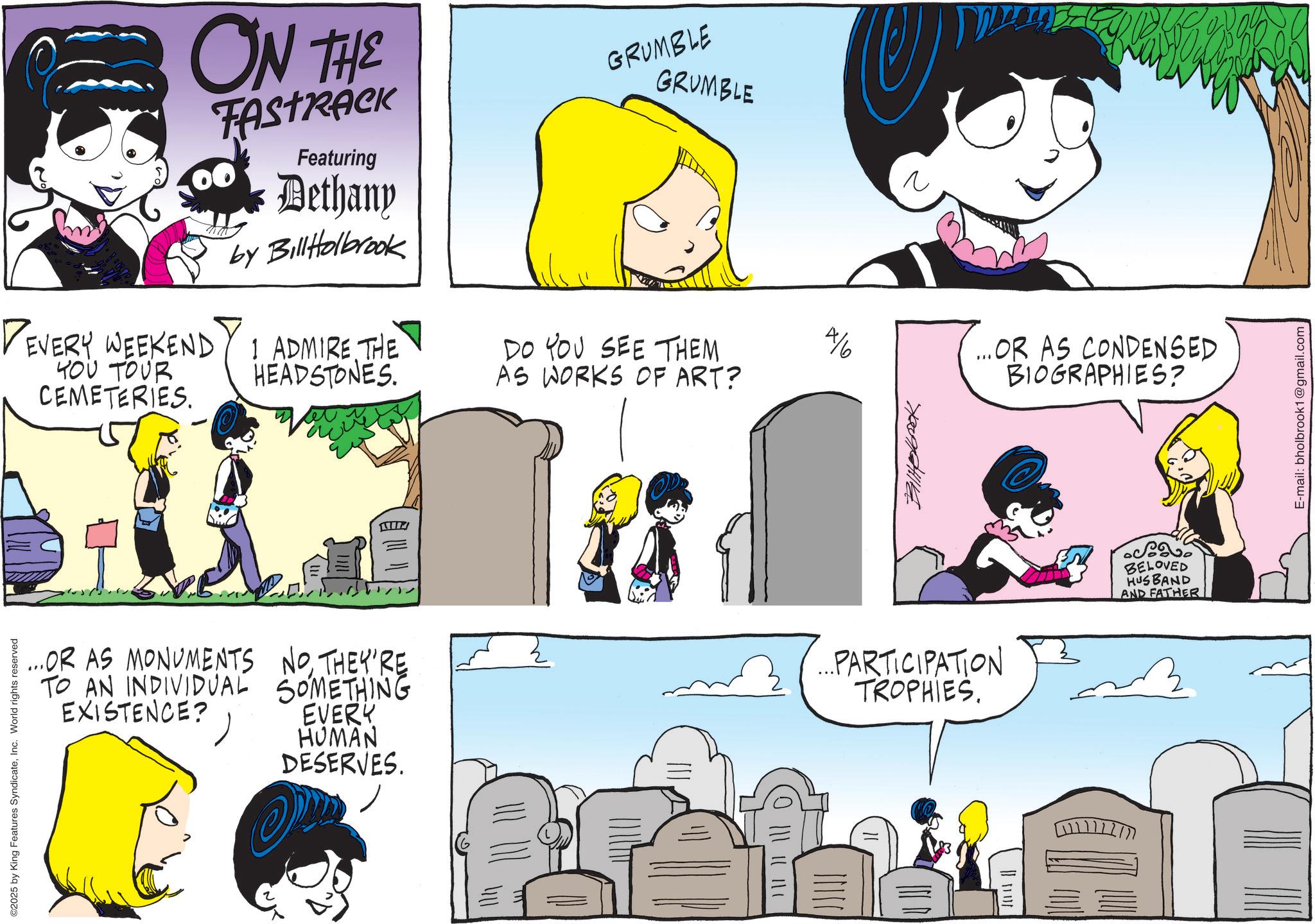 Animation OCR: ©2025 by King Features SyndicateInc. World rights reserved ON THE FASTRACK DEVERY WEEKEND YOU TOUR CEMETERIES. Featuring Dethany by BillHolbrook 1 ADMIRE THE HEADSTONES. GRUMBLE GRUMBLE DO YOU SEE THEM AS WORKS OF ART? 4/6 ? ...OR AS CONDENSED BIOGRAPHIES? ...OR AS MONUMENTS NOTHEY'RE TO AN INDIVIDUAL SOMETHING EXISTENCE? EVERY HUMAN DESERVES. (0 ||| || || | Balkolbook ...PARTICIPATION TROPHIES. 1111112177 BELOVED HUSBAND AND FATHER E-mail: bholbrook1@gmail.com © 2025 by King Features SyndicateInc. World rights reserved ON THE FASTRACK DEVERY WEEKEND YOU TOUR CEMETERIES . Featuring Dethany by BillHolbrook 1 ADMIRE THE HEADSTONES . GRUMBLE GRUMBLE DO YOU SEE THEM AS WORKS OF ART ? 4/6 ? ... OR AS CONDENSED BIOGRAPHIES ? ... OR AS MONUMENTS NOTHEY'RE TO AN INDIVIDUAL SOMETHING EXISTENCE ? EVERY HUMAN DESERVES . ( 0 ||| || || | Balkolbook ... PARTICIPATION TROPHIES . 1111112177 BELOVED HUSBAND AND FATHER E - mail : bholbrook1@gmail.com