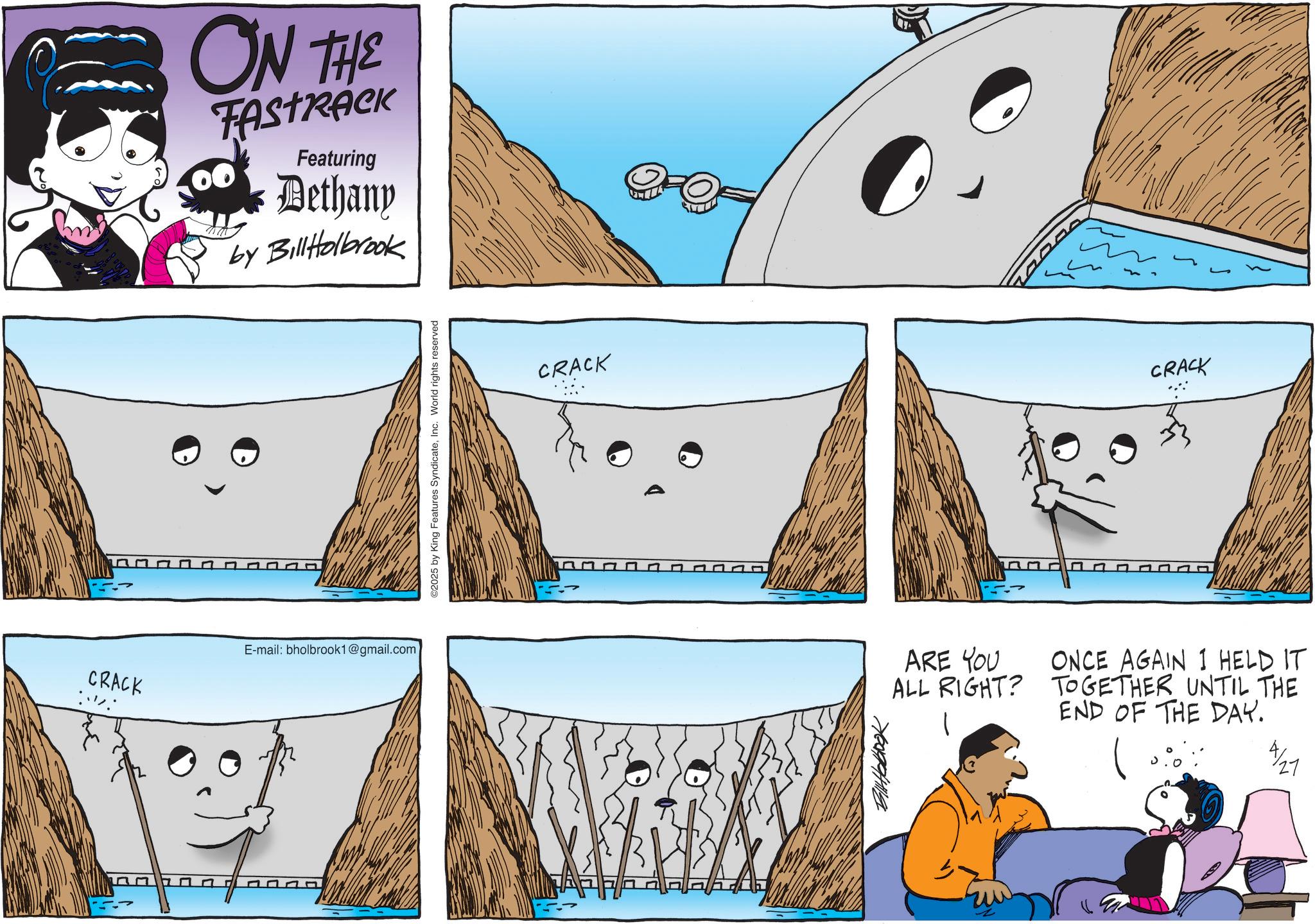 Animated cartoon OCR: ON THE Featuring Dethany by BillHolbrook CRACK E-mail: bholbrook1@gmail.com ©2025 by King Features SyndicateInc. World rights reserved CRACK 7609944114 CRACK ARE YOU ALL RIGHT? ONCE AGAIN I HELD IT TOGETHER UNTIL THE END OF THE DAY. 27 ON THE Featuring Dethany by BillHolbrook CRACK E - mail : bholbrook1@gmail.com © 2025 by King Features SyndicateInc. World rights reserved CRACK 7609944114 CRACK ARE YOU ALL RIGHT ? ONCE AGAIN I HELD IT TOGETHER UNTIL THE END OF THE DAY . 27