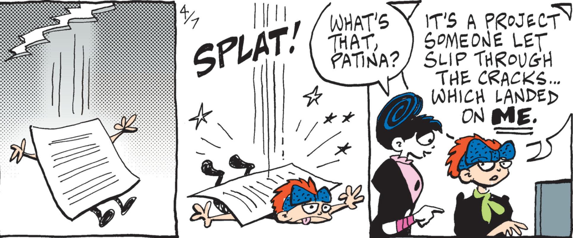Pleased OCR: SPLAT! WHAT'S THATPATINA? IT'S A PROJECT SOMEONE LET. SLIP THROUGH 4/1 THE CRACKS... WHICH LANDED ON ME. SPLAT ! WHAT'S THATPATINA ? IT'S A PROJECT SOMEONE LET . SLIP THROUGH 4/1 THE CRACKS ... WHICH LANDED ON ME .