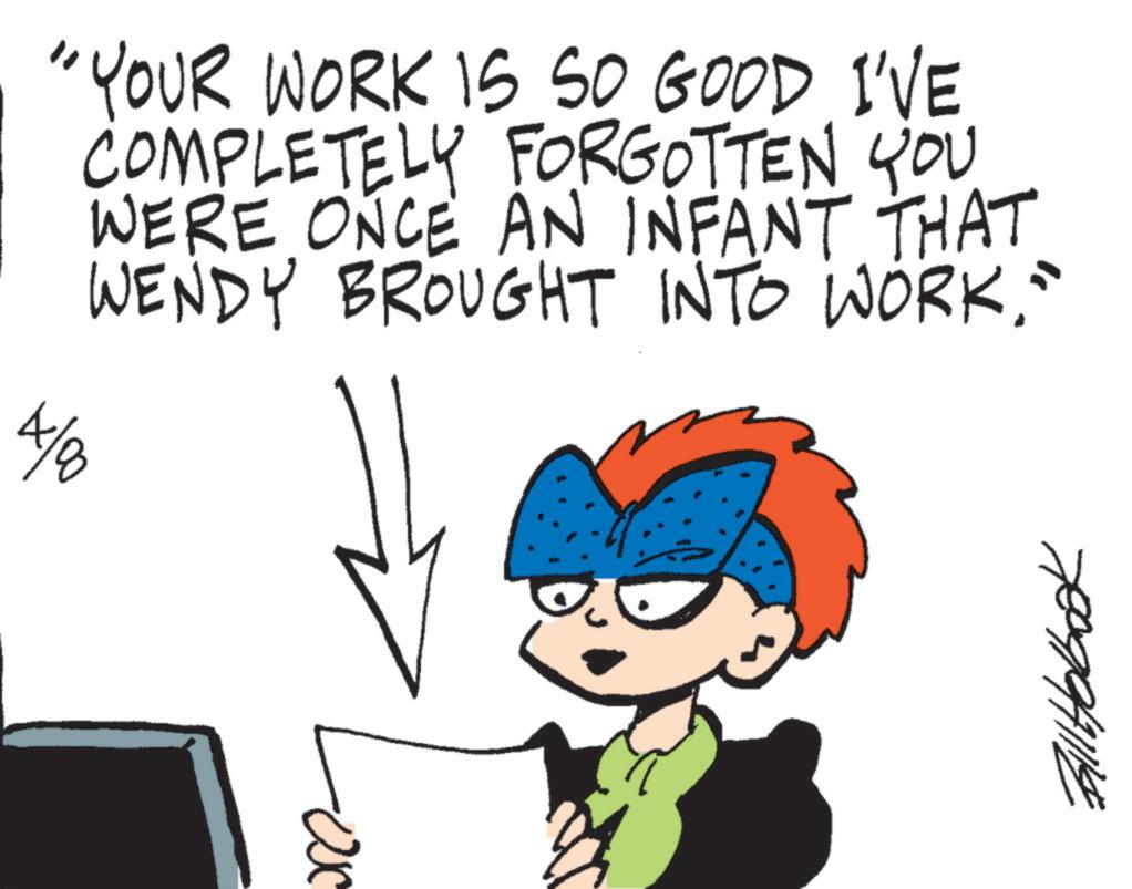 Animated cartoon OCR: "YOUR WORK IS SO GOOD I'VE COMPLETELY FORGOTTEN YOU WERE ONCE AN INFANT THAT WENDY BROUGHT INTO WORK." 4/00 = Bill Holbook " YOUR WORK IS SO GOOD I'VE COMPLETELY FORGOTTEN YOU WERE ONCE AN INFANT THAT WENDY BROUGHT INTO WORK . " 4/00 = Bill Holbook