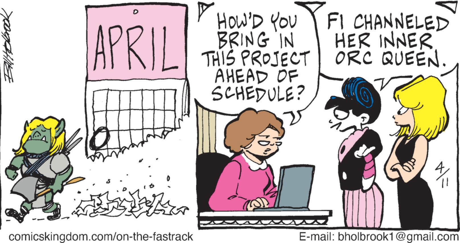 Animated cartoon OCR: Billtobook APRIL ? HOW'D YOU BRING IN THIS PROJECT AHEAD OF SCHEDULE? FI CHANNELED HER INNER ORC QUEEN. comicskingdom.com/on-the-fastrack E-mail: bholbrook1@gmail.com Billtobook APRIL ? HOW'D YOU BRING IN THIS PROJECT AHEAD OF SCHEDULE ? FI CHANNELED HER INNER ORC QUEEN . comicskingdom.com/on-the-fastrack E - mail : bholbrook1@gmail.com