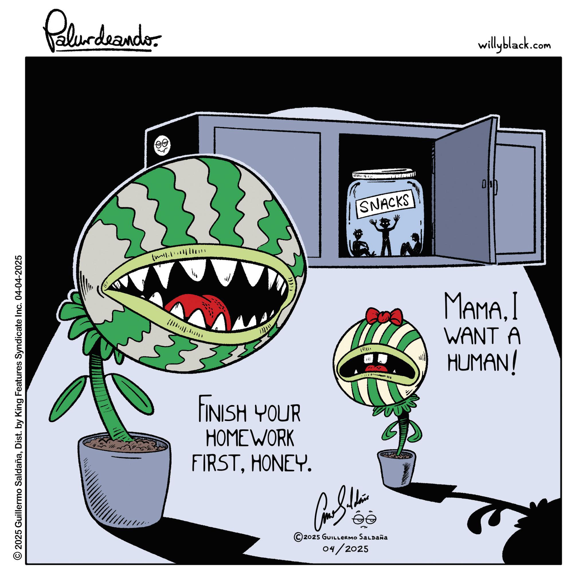 Fiction OCR: 2025 Guillermo SaldañaDist. by King Features Syndicate Inc. 04-04-2025 Palurdeando 3 FINISH YOUR HOMEWORK FIRSTHONEY. Con Shine ?? © 2025 GUILLERMO SALDAÑA 04/2025 SNACKS MAMA. I WANT A HUMAN! willyblack.com 2025 Guillermo SaldañaDist . by King Features Syndicate Inc. 04-04-2025 Palurdeando 3 FINISH YOUR HOMEWORK FIRSTHONEY . Con Shine ?? © 2025 GUILLERMO SALDAÑA 04/2025 SNACKS MAMA . I WANT A HUMAN ! willyblack.com