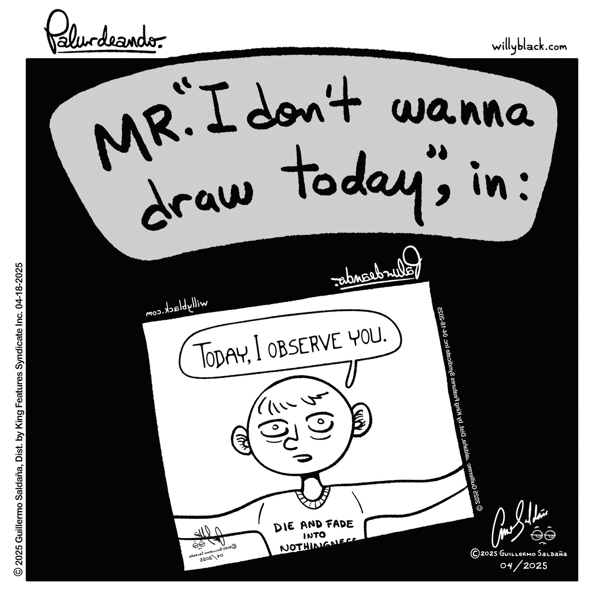 Illustration OCR: © 2025 Guillermo SaldañaDist. by King Features Syndicate Inc. 04-18-2025 Palurdeando willyblack.com MR. I don't wanna draw today"in: mo?. ?dylliw abnarbrula TODAYI OBSERVE YOU. ?? 20-81-40.onl stryd tails ommelli DIE AND FADE INTO NOTHINGNESS ??????? 2025 GUILLERMO Saldaña 04/2025 © 2025 Guillermo SaldañaDist . by King Features Syndicate Inc. 04-18-2025 Palurdeando willyblack.com MR . I don't wanna draw today "in : mo? . ?dylliw abnarbrula TODAYI OBSERVE YOU . ?? 20-81-40.onl stryd tails ommelli DIE AND FADE INTO NOTHINGNESS ??????? 2025 GUILLERMO Saldaña 04/2025