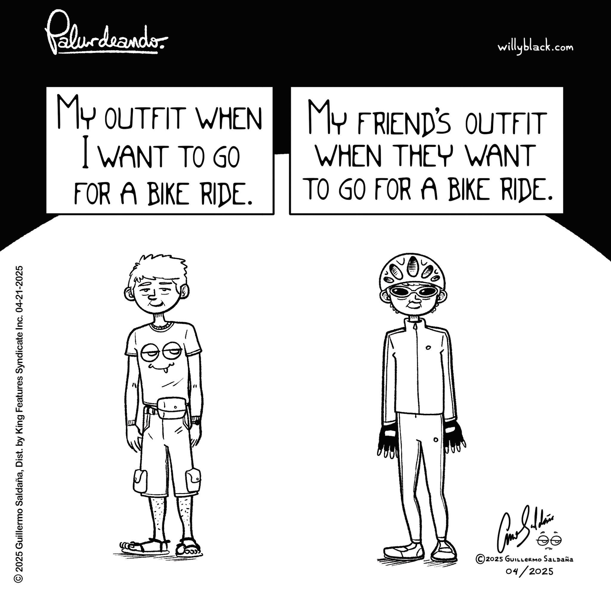 Fictional character OCR: © 2025 Guillermo SaldañaDist. by King Features Syndicate Inc. 04-21-2025 Palurdeando MY OUTFIT WHEN I WANT TO GO FOR A BIKE RIDE. willyblack.com MY FRIEND'S OUTFIT WHEN THEY WANT TO GO FOR A BIKE RIDE. © 2025 GUILLERMO SALDAÑA 04/2025 © 2025 Guillermo SaldañaDist . by King Features Syndicate Inc. 04-21-2025 Palurdeando MY OUTFIT WHEN I WANT TO GO FOR A BIKE RIDE . willyblack.com MY FRIEND'S OUTFIT WHEN THEY WANT TO GO FOR A BIKE RIDE . © 2025 GUILLERMO SALDAÑA 04/2025