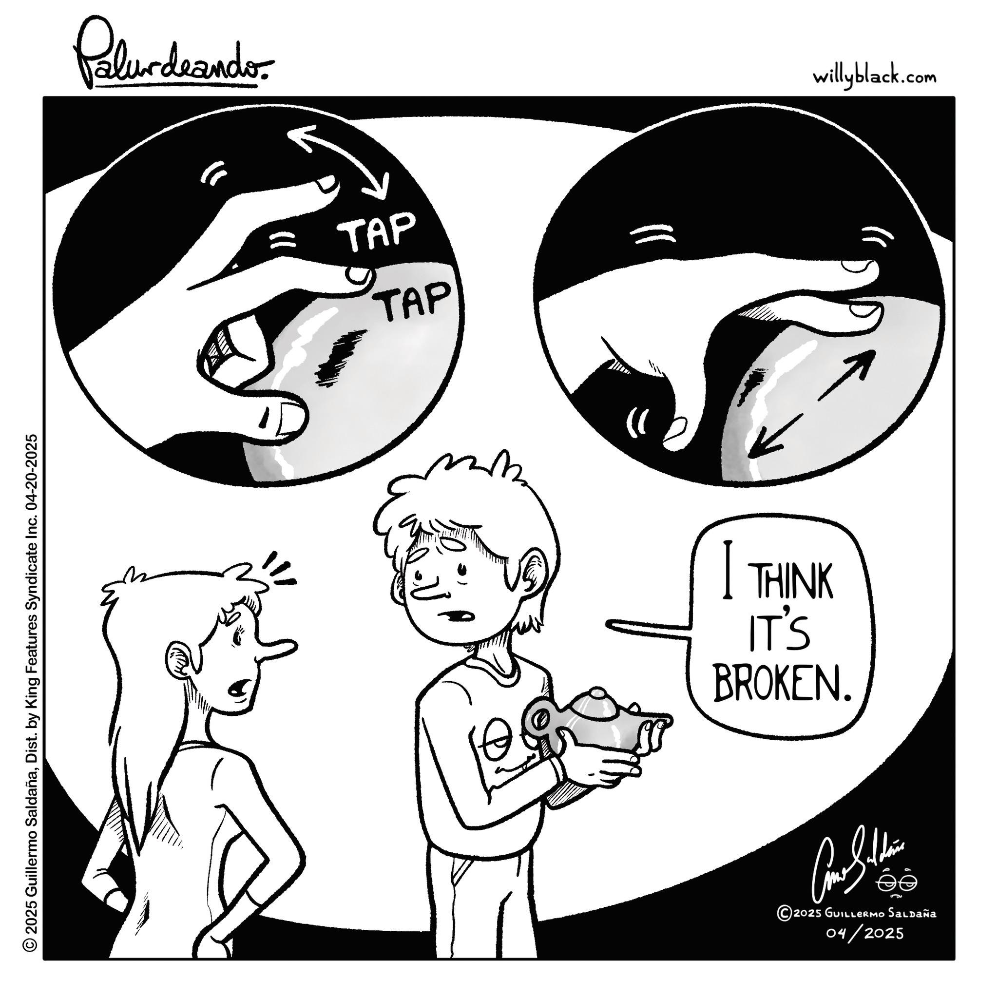 Photo caption OCR: © 2025 Guillermo SaldañaDist. by King Features Syndicate Inc. 04-20-2025 Palurdeando. TAP TAP }) I THINK IT'S BROKEN. ee © 2025 GUILLERMO SALDAÑA 04/2025 willyblack.com © 2025 Guillermo SaldañaDist . by King Features Syndicate Inc. 04-20-2025 Palurdeando . TAP TAP } ) I THINK IT'S BROKEN . ee © 2025 GUILLERMO SALDAÑA 04/2025 willyblack.com