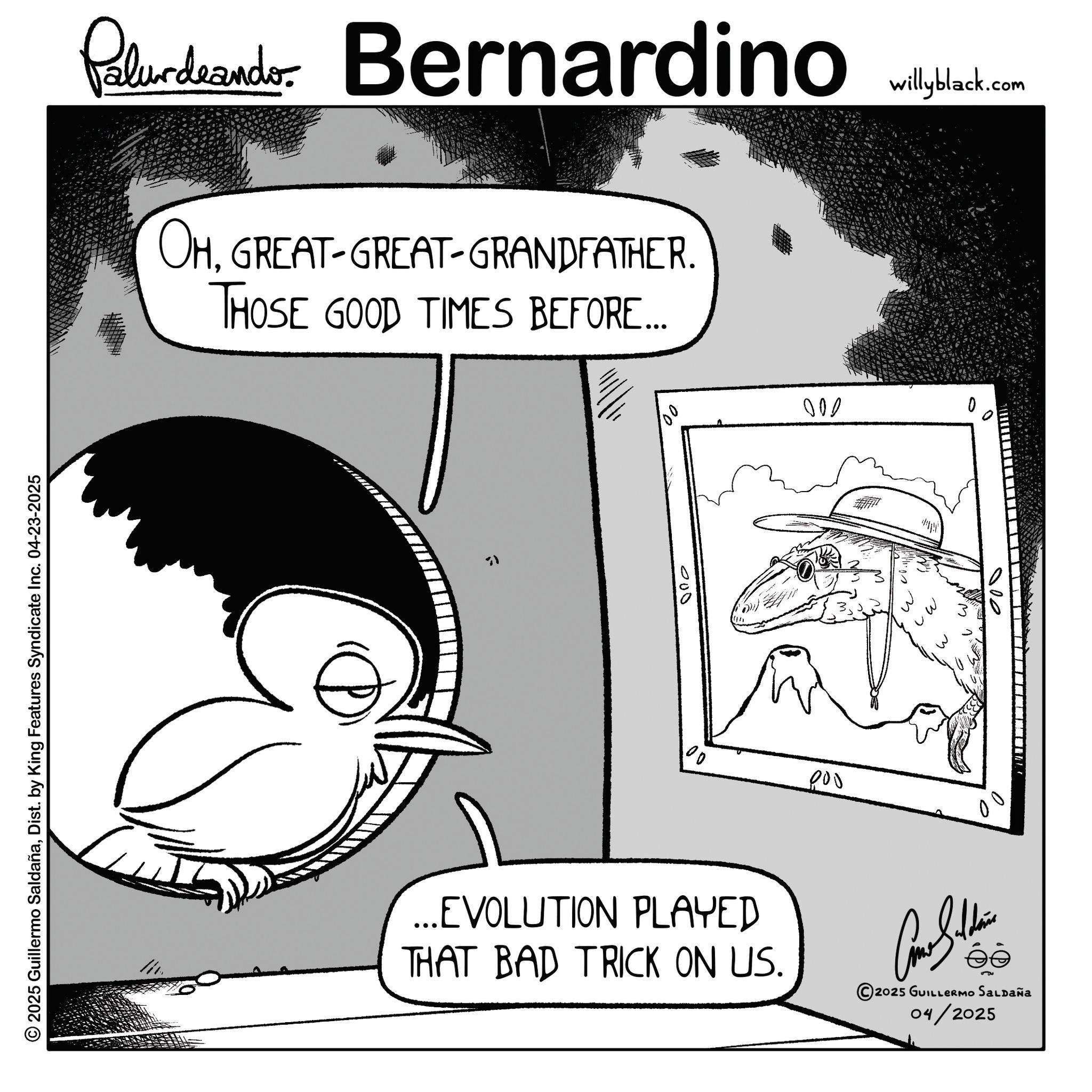 Photo caption OCR: Paludando Bernardino OHGREAT-GREAT-GRANDFATHER. THOSE GOOD TIMES BEFORE... © 2025 Guillermo SaldañaDist. by King Features Syndicate Inc. 04-23-2025 F 000 willyblack.com 000 100 000 0 3 W. 000 ...EVOLUTION PLAYED THAT BAD TRICK ON US. © 2025 GUILLERMO SALDAÑA 04/2025 Paludando Bernardino OHGREAT - GREAT - GRANDFATHER . THOSE GOOD TIMES BEFORE ... © 2025 Guillermo SaldañaDist . by King Features Syndicate Inc. 04-23-2025 F 000 willyblack.com 000 100 000 0 3 W. 000 ... EVOLUTION PLAYED THAT BAD TRICK ON US . © 2025 GUILLERMO SALDAÑA 04/2025