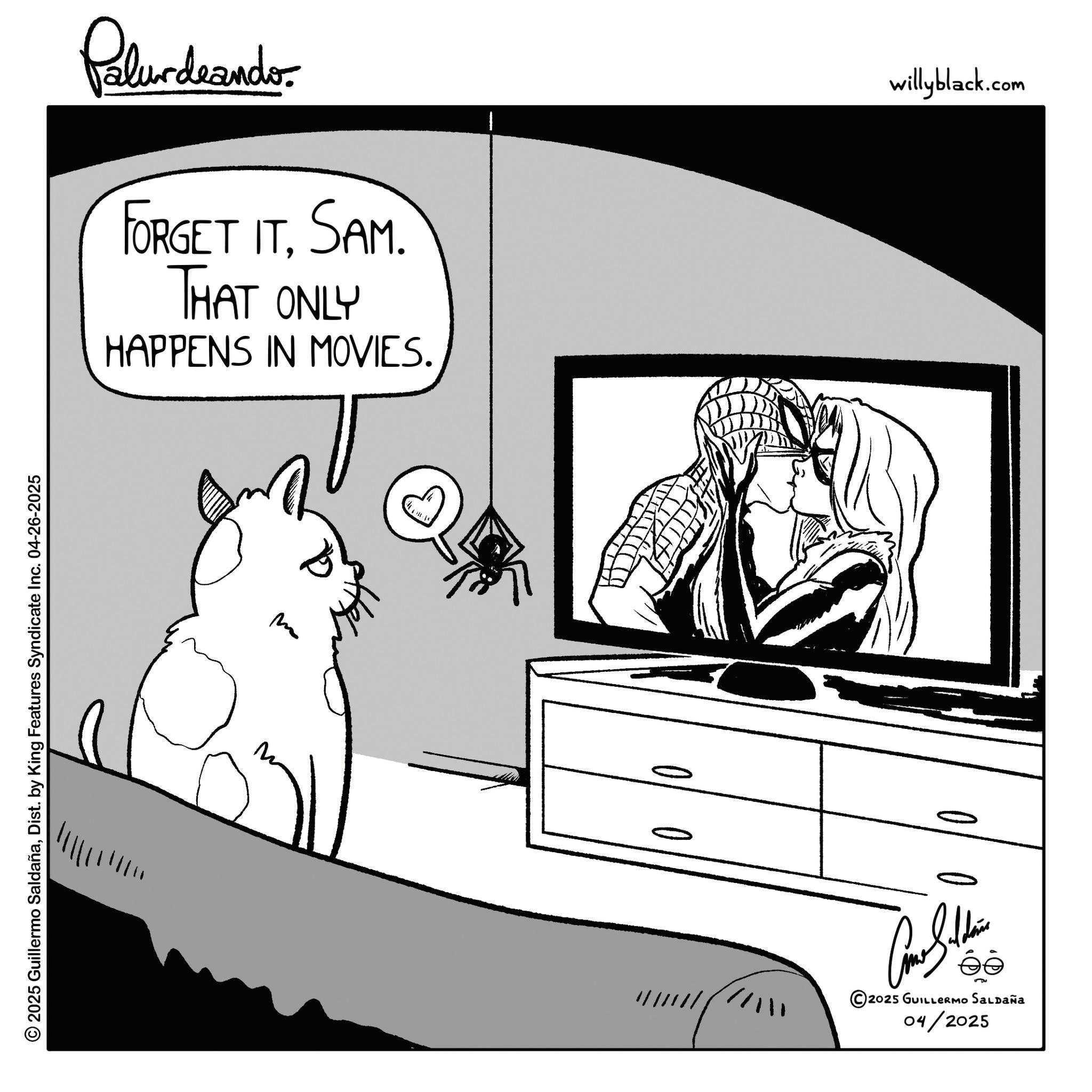 Comics OCR: © 2025 Guillermo SaldañaDist. by King Features Syndicate Inc. 04-26-2025 Palurdeando FORGET ITSAM. THAT ONLY HAPPENS IN MOVIES. m 00 éé © 2025 GUILLERMO SALDAÑA 04/2025 willyblack.com © 2025 Guillermo SaldañaDist . by King Features Syndicate Inc. 04-26-2025 Palurdeando FORGET ITSAM . THAT ONLY HAPPENS IN MOVIES . m 00 éé © 2025 GUILLERMO SALDAÑA 04/2025 willyblack.com