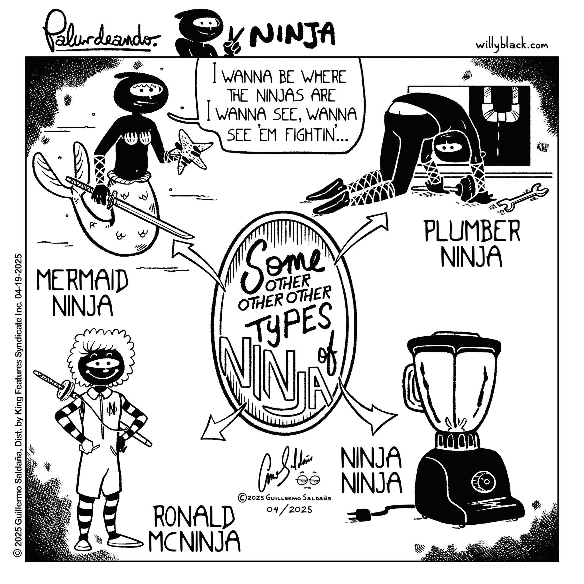 Line art OCR: © 2025 Guillermo SaldañaDist. by King Features Syndicate Inc. 04-19-2025 Palurdrander. NINJA I WANNA BE WHERE THE NINJAS ARE I WANNA SEEWANNA SEE 'EM FIGHTIN... willyblack.com MERMAID NINJA Some OTHER OTHER OTHER TYPES VIN RONALD MCNINJA CS NINJA ©2025 GUILLERMO SALDAÑA 04/2025 NINJA PLUMBER NINJA 0000 © 2025 Guillermo SaldañaDist . by King Features Syndicate Inc. 04-19-2025 Palurdrander . NINJA I WANNA BE WHERE THE NINJAS ARE I WANNA SEEWANNA SEE ' EM FIGHTIN ... willyblack.com MERMAID NINJA Some OTHER OTHER OTHER TYPES VIN RONALD MCNINJA CS NINJA © 2025 GUILLERMO SALDAÑA 04/2025 NINJA PLUMBER NINJA 00