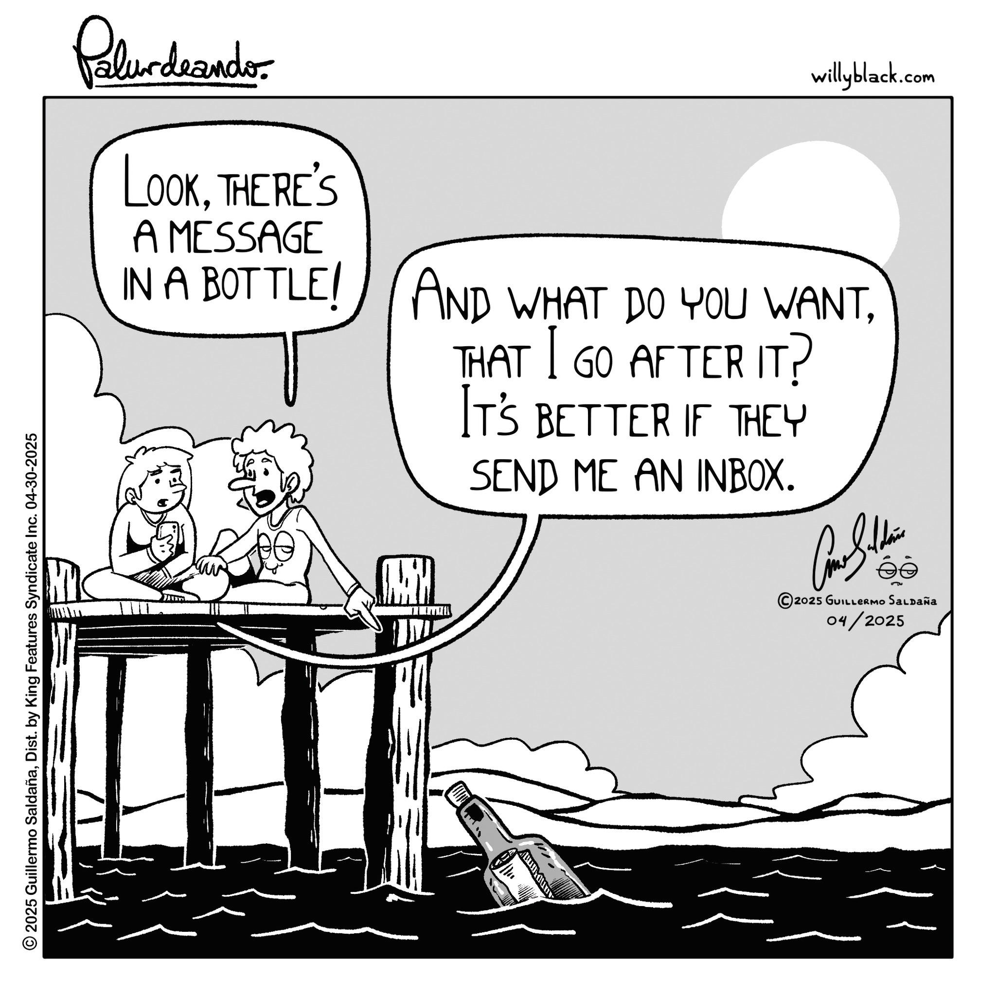 Comics OCR: © 2025 Guillermo SaldañaDist. by King Features Syndicate Inc. 04-30-2025 Palurdeando. LOOKTHERE'S A MESSAGE IN A BOTTLE willyblack.com AND WHAT DO YOU WANTTHAT GO AFTER IT? IT'S BETTER IF THEY SEND ME AN INBOX. Cone Saldain 2025 GUILLERMO Saldaña 04/2025 © 2025 Guillermo SaldañaDist . by King Features Syndicate Inc. 04-30-2025 Palurdeando . LOOKTHERE'S A MESSAGE IN A BOTTLE willyblack.com AND WHAT DO YOU WANTTHAT GO AFTER IT ? IT'S BETTER IF THEY SEND ME AN INBOX . Cone Saldain 2025 GUILLERMO Saldaña 04/2025