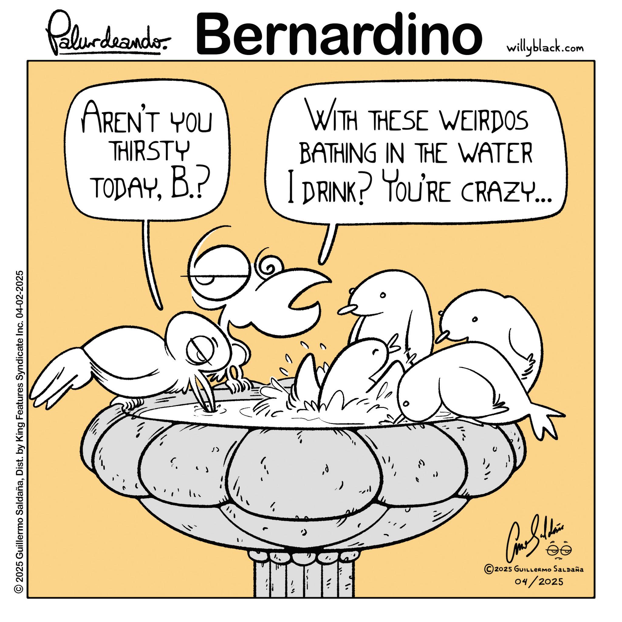 Fiction OCR: 2025 Guillermo SaldañaDist. by King Features Syndicate Inc. 04-02-2025 Palurdeando Bernardino AREN'T YOU willyblack.com WITH THESE WEIRDOS THIRSTY TODAYB.? BATHING IN THE WATER I DRINK? YOU'RE CRAZY... U Como Silden éé 2025 GUILLERMO SALDAÑa 04/2025 2025 Guillermo SaldañaDist . by King Features Syndicate Inc. 04-02-2025 Palurdeando Bernardino AREN'T YOU willyblack.com WITH THESE WEIRDOS THIRSTY TODAYB. ? BATHING IN THE WATER I DRINK ? YOU'RE CRAZY ... U Como Silden éé 2025 GUILLERMO SALDAÑa 04/2025