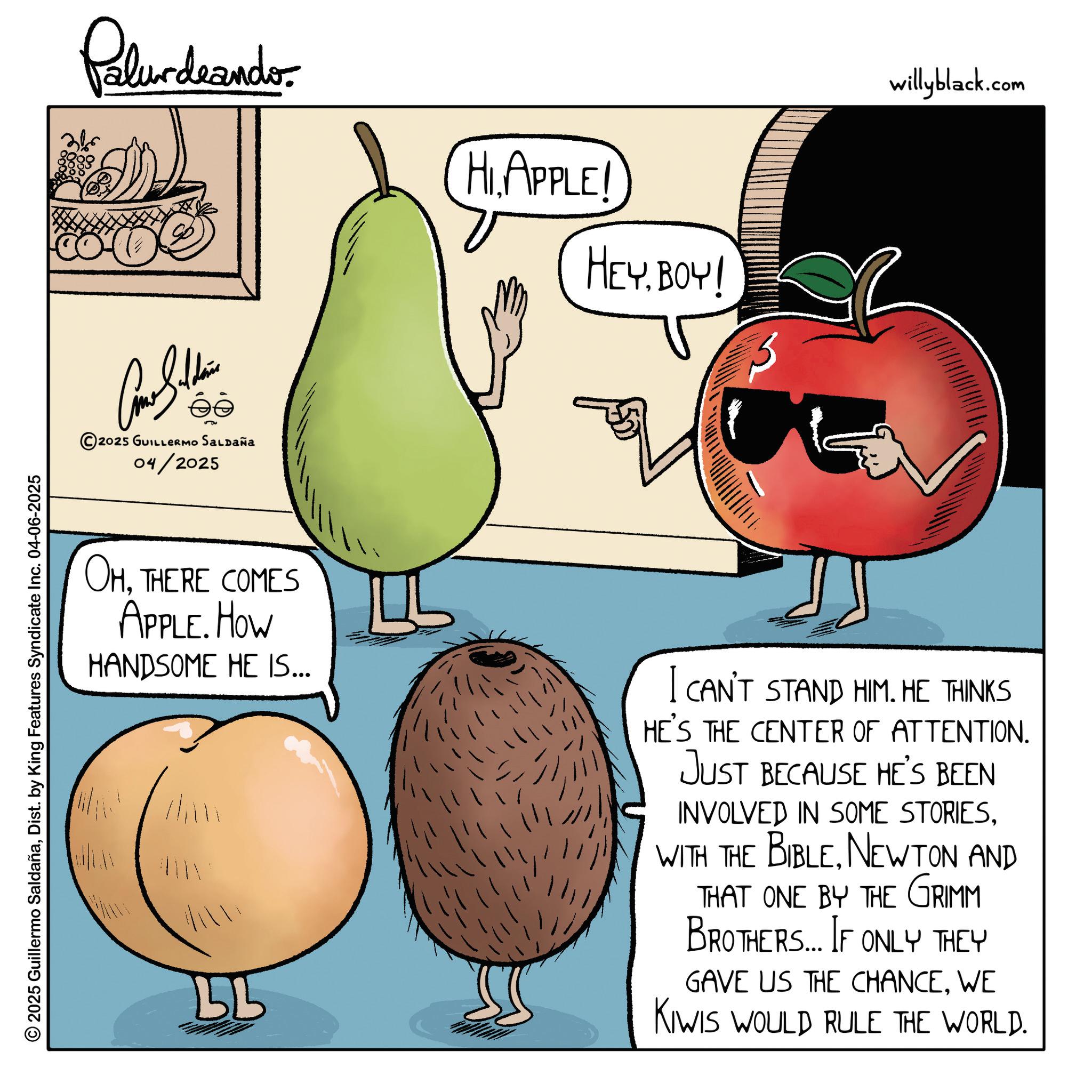 Superfood OCR: 2025 Guillermo SaldañaDist. by King Features Syndicate Inc. 04-06-2025 Palurdeando Polit ?? 2025 GUILLERMO Saldaña 04/2025 HIAPPLE! HEYBOY! OHTHERE COMES APPLE. HOW HANDSOME HE IS... ?? I CAN'T STAND HIM. HE THINKS HE'S THE CENTER OF ATTENTION. JUST BECAUSE HE'S BEEN INVOLVED IN SOME STORIESNEWTON AND THAT ONE BY THE GRIMM BROTHERS... IF ONLY THEY GAVE US THE CHANCEWE KIWIS WOULD RULE THE WORLD. willyblack.com 2025 Guillermo SaldañaDist . by King Features Syndicate Inc. 04-06-2025 Palurdeando Polit ?? 2025 GUILLERMO Saldaña 04/2025 HIAPPLE ! HEYBOY ! OHTHERE COMES APPLE . HOW HANDSOME HE IS ... ?? I CAN'T STAND HIM . HE THINKS HE'S THE CENTER OF ATTENTION . JUST BECAUSE HE'S BEEN INVOLVED IN SOME STORIESWITH THE BIBLENEWTON AND THAT ONE BY THE GRIMM BROTHERS ... IF ONLY THEY GAVE US THE CHANCEWE KIWIS WOULD RULE THE WORLD . willyblack.com